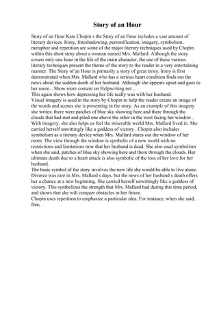 Story of an Hour
Story of an Hour Kate Chopin s the Story of an Hour includes a vast amount of
literary devices. Irony, foreshadowing, personification, imagery, symbolism,
metaphor and repetition are some of the major literary techniques used by Chopin
within this short story about a woman named Mrs. Mallard. Although the story
covers only one hour in the life of the main character, the use of these various
literary techniques present the theme of the story to the reader in a very entertaining
manner. The Story of an Hour is primarily a story of great irony. Irony is first
demonstrated when Mrs. Mallard who has a serious heart condition finds out the
news about the sudden death of her husband. Although she appears upset and goes to
her room... Show more content on Helpwriting.net ...
This again shows how depressing her life really was with her husband.
Visual imagery is used in the story by Chopin to help the reader create an image of
the words and scenes she is presenting in the story. As an example of this imagery
she writes: there were patches of blue sky showing here and there through the
clouds that had met and piled one above the other in the west facing her window .
With imagery, she also helps us feel the miserable world Mrs. Mallard lived in. She
carried herself unwittingly like a goddess of victory . Chopin also includes
symbolism as a literary device when Mrs. Mallard stares out the window of her
room. The view through the window is symbolic of a new world with no
restrictions and limitations now that her husband is dead. She also used symbolism
when she said, patches of blue sky showing here and there through the clouds. Her
ultimate death due to a heart attack is also symbolic of the loss of her love for her
husband.
The basic symbol of the story involves the new life she would be able to live alone.
Divorce was rare in Mrs. Mallard s days, but the news of her husband s death offers
her a chance at a new beginning. She carried herself unwittingly like a goddess of
victory. This symbolizes the strength that Mrs. Mallard had during this time period,
and shows that she will conquer obstacles in her future.
Chopin uses repetition to emphasize a particular idea. For instance, when she said,
free,
 