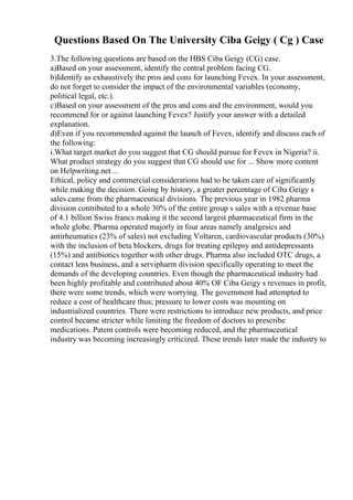 Questions Based On The University Ciba Geigy ( Cg ) Case
3.The following questions are based on the HBS Ciba Geigy (CG) case.
a)Based on your assessment, identify the central problem facing CG.
b)Identify as exhaustively the pros and cons for launching Fevex. In your assessment,
do not forget to consider the impact of the environmental variables (economy,
political legal, etc.).
c)Based on your assessment of the pros and cons and the environment, would you
recommend for or against launching Fevex? Justify your answer with a detailed
explanation.
d)Even if you recommended against the launch of Fevex, identify and discuss each of
the following:
i.What target market do you suggest that CG should pursue for Fevex in Nigeria? ii.
What product strategy do you suggest that CG should use for ... Show more content
on Helpwriting.net ...
Ethical, policy and commercial considerations had to be taken care of significantly
while making the decision. Going by history, a greater percentage of Ciba Geigy s
sales came from the pharmaceutical divisions. The previous year in 1982 pharma
division contributed to a whole 30% of the entire group s sales with a revenue base
of 4.1 billion Swiss francs making it the second largest pharmaceutical firm in the
whole globe. Pharma operated majorly in four areas namely analgesics and
antirheumatics (23% of sales) not excluding Voltaren, cardiovascular products (30%)
with the inclusion of beta blockers, drugs for treating epilepsy and antidepressants
(15%) and antibiotics together with other drugs. Pharma also included OTC drugs, a
contact lens business, and a servipharm division specifically operating to meet the
demands of the developing countries. Even though the pharmaceutical industry had
been highly profitable and contributed about 40% OF Ciba Geigy s revenues in profit,
there were some trends, which were worrying. The government had attempted to
reduce a cost of healthcare thus; pressure to lower costs was mounting on
industrialized countries. There were restrictions to introduce new products, and price
control became stricter while limiting the freedom of doctors to prescribe
medications. Patent controls were becoming reduced, and the pharmaceutical
industry was becoming increasingly criticized. These trends later made the industry to
 