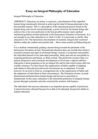 Essay on Integral Philosophy of Education
Integral Philosophy of Education
ABSTRACT: Education, an action, is a process, a development of the imperfect
human being intentionally directed at achieving the ideal of human plenitude in the
best possible manner. This is a description of the educational process based on the
human being who travels toward plenitude, a point of arrival; the human being who
achieves his or her own perfection in the best possible manner; and a method:
intentional guidance towards plenitude in the harmonious formation of humanity. It is
not enough to say what education is or what it is like. It is necessary to clarify what
education is for. The harmonious development of essential, integral and vocational
abilities makes the student more perfect and ... Show more content on Helpwriting.net
...
It is a method: intentionally guiding a human being towards the plenitude of the
harmonious formation of man. Personalized education does not exclude that which is
essential common and equal in all human beings; instead, it invigorates and justifies
the individual himself or his individual personality. Body and soul are susceptible to
acquiring perfection and beauty, as Plato wished. This perfection assumes there is a
natural, progressive and systematic development of all of man s superior abilities.
Education is about preparing us for an integral life and for that which comes after our
worldly existence. For that reason, the organization of habits capable of adapting
individuals to their physical and social environment are so important. It would,
however, be an error to limit us, as pragmatists do, to the organization of habits and
the adaptation of individuals to their circumstances. The formation of men: as multi
dimensional and harmonious human beings and not just as specialists is
fundamental. In this sense, education is the intentional perfection of uniquely human
powers through systematic activities exercised by teachers with learners.
The individual who receives education is an imperfect person capable of perfection.
A person becomes educated because he is able to be educated; because his ability to
acquire education
 