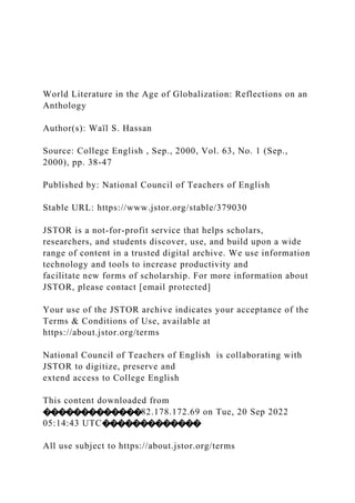 World Literature in the Age of Globalization: Reflections on an
Anthology
Author(s): Waïl S. Hassan
Source: College English , Sep., 2000, Vol. 63, No. 1 (Sep.,
2000), pp. 38-47
Published by: National Council of Teachers of English
Stable URL: https://www.jstor.org/stable/379030
JSTOR is a not-for-profit service that helps scholars,
researchers, and students discover, use, and build upon a wide
range of content in a trusted digital archive. We use information
technology and tools to increase productivity and
facilitate new forms of scholarship. For more information about
JSTOR, please contact [email protected]
Your use of the JSTOR archive indicates your acceptance of the
Terms & Conditions of Use, available at
https://about.jstor.org/terms
National Council of Teachers of English is collaborating with
JSTOR to digitize, preserve and
extend access to College English
This content downloaded from
�������������82.178.172.69 on Tue, 20 Sep 2022
05:14:43 UTC�������������
All use subject to https://about.jstor.org/terms
 
