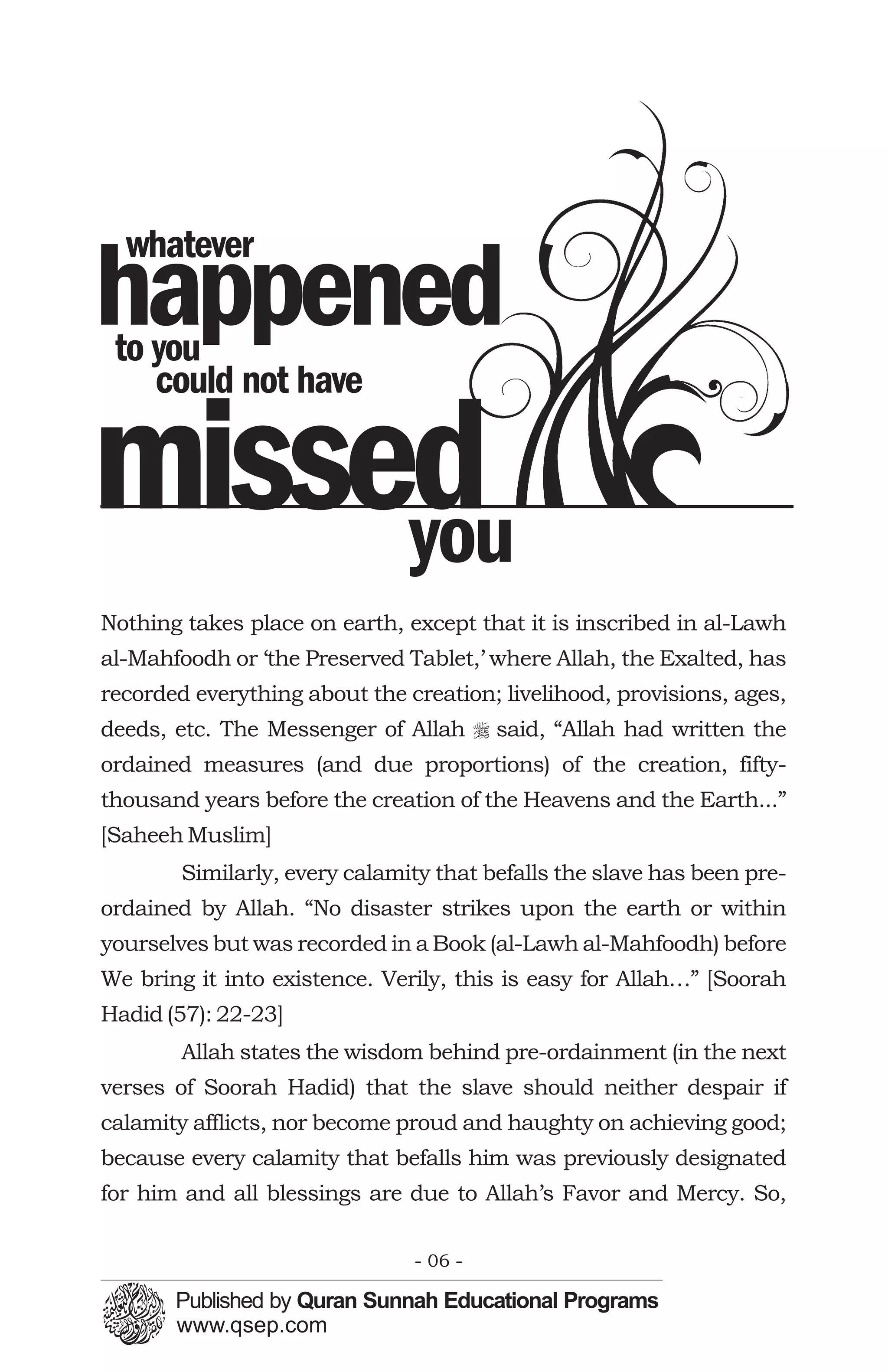 whatever
happened
 to you
    could not have

missed
     you
Nothing takes place on earth, except that it is inscribed in al-Lawh
al-Mahfoodh or ‘the Preserved Tablet,’ where Allah, the Exalted, has
recorded everything about the creation; livelihood, provisions, ages,
deeds, etc. The Messenger of Allah r said, “Allah had written the
ordained measures (and due proportions) of the creation, fifty-
thousand years before the creation of the Heavens and the Earth...”
[Saheeh Muslim]
        Similarly, every calamity that befalls the slave has been pre-
ordained by Allah. “No disaster strikes upon the earth or within
yourselves but was recorded in a Book (al-Lawh al-Mahfoodh) before
We bring it into existence. Verily, this is easy for Allah…” [Soorah
Hadid (57): 22-23]
        Allah states the wisdom behind pre-ordainment (in the next
verses of Soorah Hadid) that the slave should neither despair if
calamity afflicts, nor become proud and haughty on achieving good;
because every calamity that befalls him was previously designated
for him and all blessings are due to Allah’s Favor and Mercy. So,

                               - 06 -
 