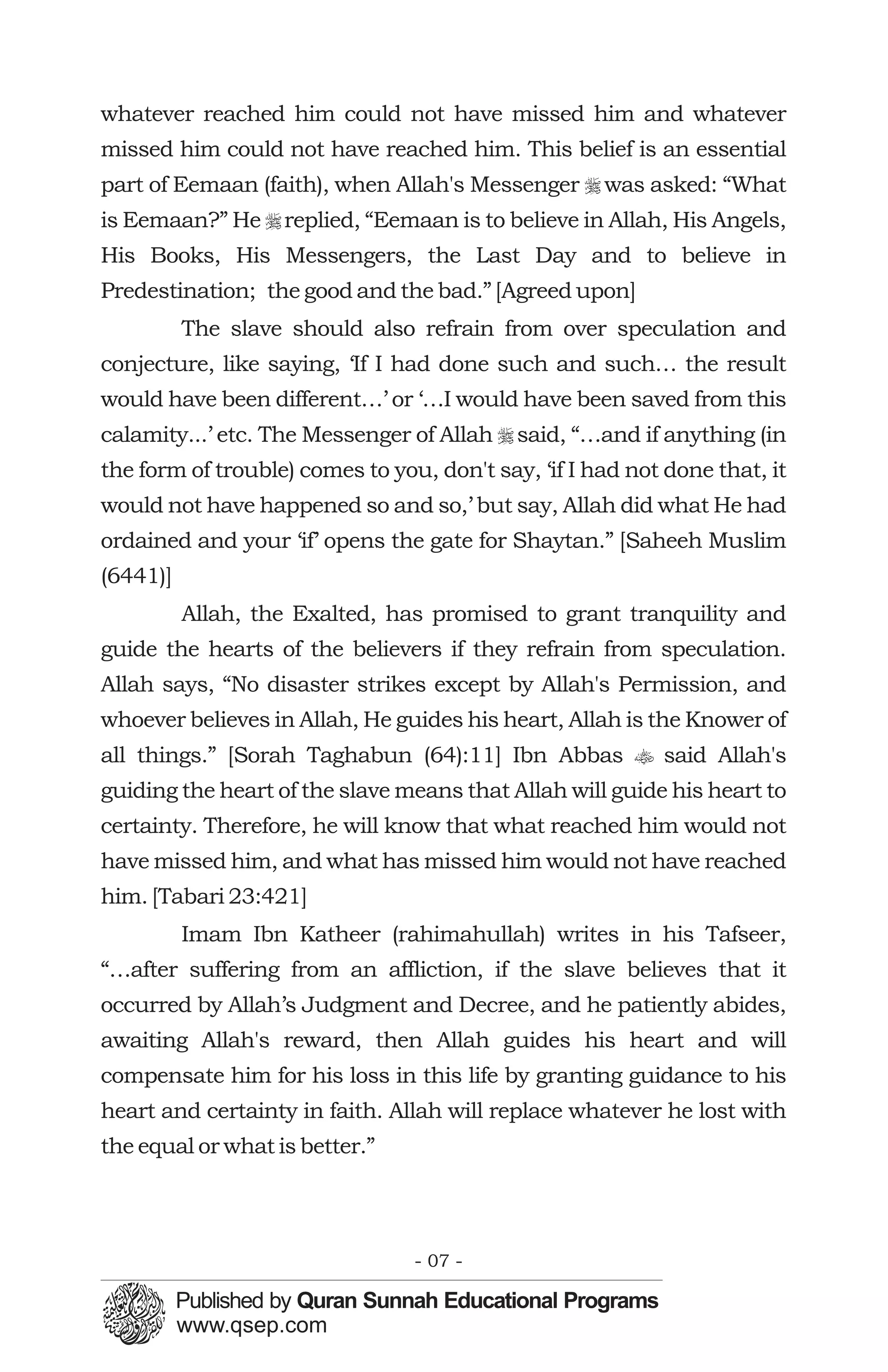 whatever reached him could not have missed him and whatever
missed him could not have reached him. This belief is an essential
part of Eemaan (faith), when Allah's Messenger r was asked: “What
is Eemaan?” He r replied, “Eemaan is to believe in Allah, His Angels,
His Books, His Messengers, the Last Day and to believe in
Predestination; the good and the bad.” [Agreed upon]
          The slave should also refrain from over speculation and
conjecture, like saying, ‘If I had done such and such… the result
would have been different…’ or ‘…I would have been saved from this
calamity...’ etc. The Messenger of Allah r said, “…and if anything (in
the form of trouble) comes to you, don't say, ‘if I had not done that, it
would not have happened so and so,’ but say, Allah did what He had
ordained and your ‘if’ opens the gate for Shaytan.” [Saheeh Muslim
(6441)]
          Allah, the Exalted, has promised to grant tranquility and
guide the hearts of the believers if they refrain from speculation.
Allah says, “No disaster strikes except by Allah's Permission, and
whoever believes in Allah, He guides his heart, Allah is the Knower of
all things.” [Sorah Taghabun (64):11] Ibn Abbas t said Allah's
guiding the heart of the slave means that Allah will guide his heart to
certainty. Therefore, he will know that what reached him would not
have missed him, and what has missed him would not have reached
him. [Tabari 23:421]
          Imam Ibn Katheer (rahimahullah) writes in his Tafseer,
“…after suffering from an affliction, if the slave believes that it
occurred by Allah’s Judgment and Decree, and he patiently abides,
awaiting Allah's reward, then Allah guides his heart and will
compensate him for his loss in this life by granting guidance to his
heart and certainty in faith. Allah will replace whatever he lost with
the equal or what is better.”




                                 - 07 -
 