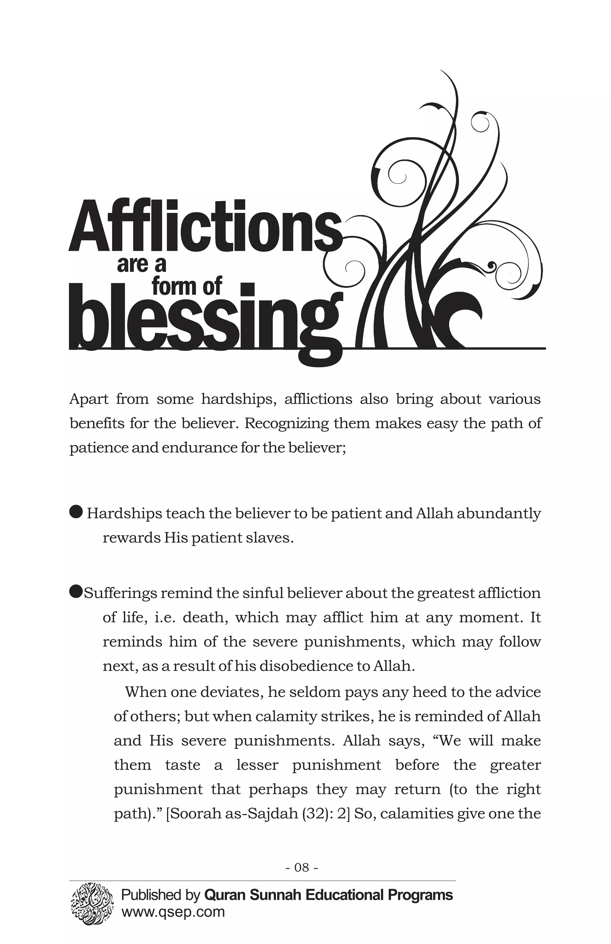 Afflictions
      are a
         form of
blessing
Apart from some hardships, afflictions also bring about various
benefits for the believer. Recognizing them makes easy the path of
patience and endurance for the believer;



! Hardships teach the believer to be patient and Allah abundantly
    rewards His patient slaves.


!Sufferings remind the sinful believer about the greatest affliction
    of life, i.e. death, which may afflict him at any moment. It
    reminds him of the severe punishments, which may follow
    next, as a result of his disobedience to Allah.
        When one deviates, he seldom pays any heed to the advice
      of others; but when calamity strikes, he is reminded of Allah
      and His severe punishments. Allah says, “We will make
      them taste a lesser punishment before the greater
      punishment that perhaps they may return (to the right
      path).” [Soorah as-Sajdah (32): 2] So, calamities give one the


                               - 08 -
 