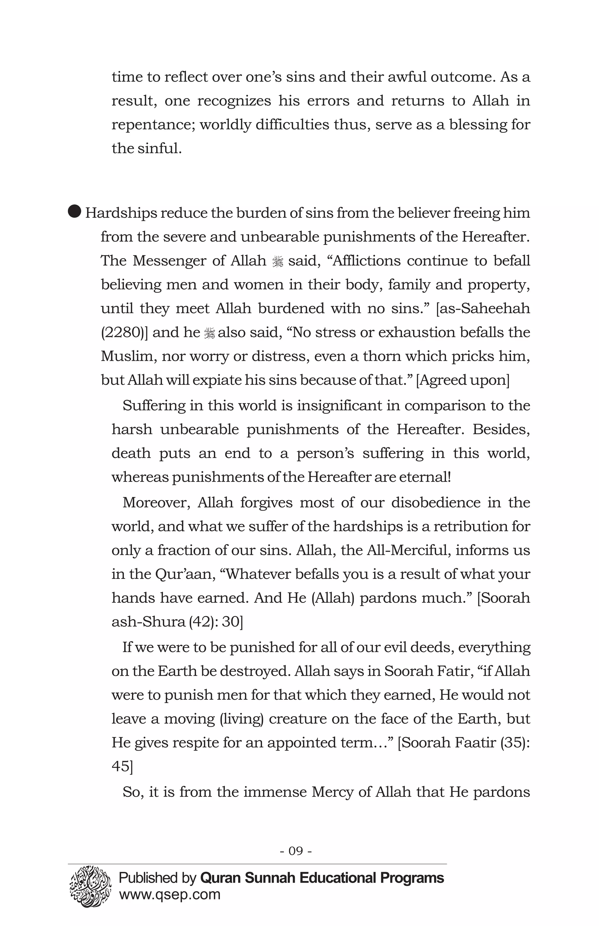 time to reflect over one’s sins and their awful outcome. As a
      result, one recognizes his errors and returns to Allah in
      repentance; worldly difficulties thus, serve as a blessing for
      the sinful.



! Hardships reduce the burden of sins from the believer freeing him
    from the severe and unbearable punishments of the Hereafter.
    The Messenger of Allah r said, “Afflictions continue to befall
    believing men and women in their body, family and property,
    until they meet Allah burdened with no sins.” [as-Saheehah
    (2280)] and he r also said, “No stress or exhaustion befalls the
    Muslim, nor worry or distress, even a thorn which pricks him,
    but Allah will expiate his sins because of that.” [Agreed upon]
       Suffering in this world is insignificant in comparison to the
      harsh unbearable punishments of the Hereafter. Besides,
      death puts an end to a person’s suffering in this world,
      whereas punishments of the Hereafter are eternal!
       Moreover, Allah forgives most of our disobedience in the
      world, and what we suffer of the hardships is a retribution for
      only a fraction of our sins. Allah, the All-Merciful, informs us
      in the Qur’aan, “Whatever befalls you is a result of what your
      hands have earned. And He (Allah) pardons much.” [Soorah
      ash-Shura (42): 30]
       If we were to be punished for all of our evil deeds, everything
      on the Earth be destroyed. Allah says in Soorah Fatir, “if Allah
      were to punish men for that which they earned, He would not
      leave a moving (living) creature on the face of the Earth, but
      He gives respite for an appointed term…” [Soorah Faatir (35):
      45]
       So, it is from the immense Mercy of Allah that He pardons


                               - 09 -
 