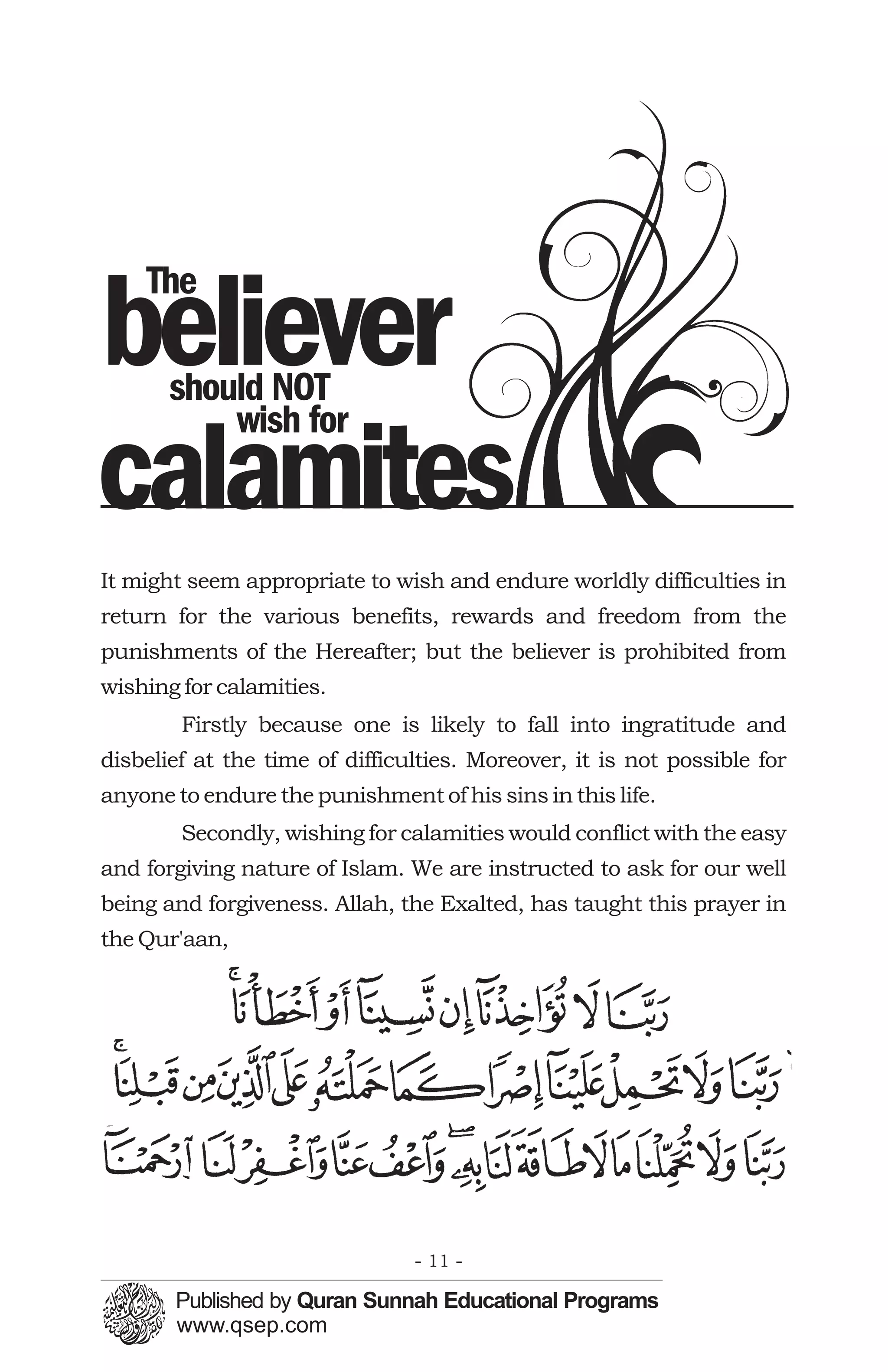 The
believer
       should NOT
           wish for
calamites
It might seem appropriate to wish and endure worldly difficulties in
return for the various benefits, rewards and freedom from the
punishments of the Hereafter; but the believer is prohibited from
wishing for calamities.
        Firstly because one is likely to fall into ingratitude and
disbelief at the time of difficulties. Moreover, it is not possible for
anyone to endure the punishment of his sins in this life.
        Secondly, wishing for calamities would conflict with the easy
and forgiving nature of Islam. We are instructed to ask for our well
being and forgiveness. Allah, the Exalted, has taught this prayer in
the Qur'aan,




                                - 11 -
 