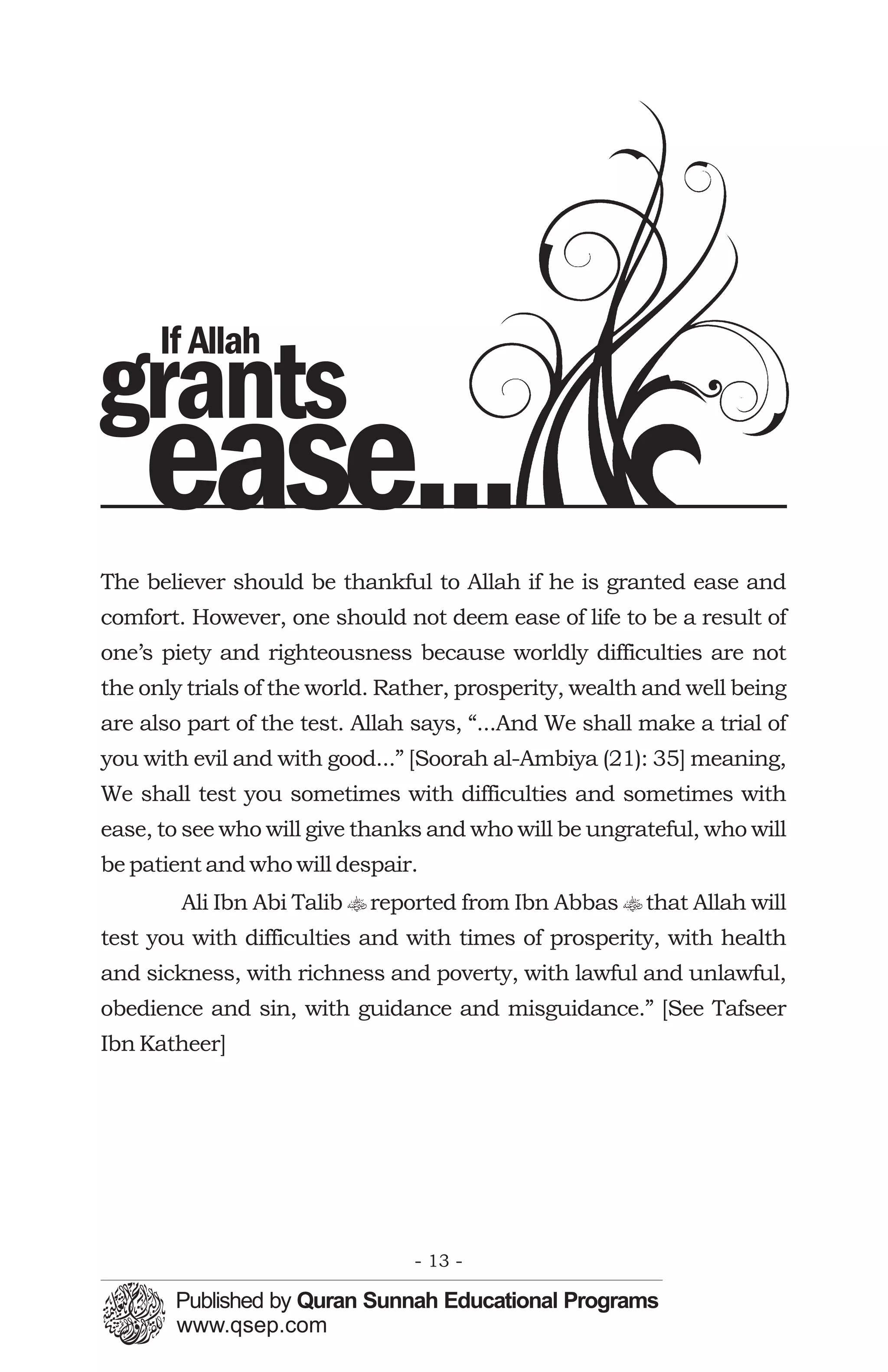 If Allah
grants
    ease...
The believer should be thankful to Allah if he is granted ease and
comfort. However, one should not deem ease of life to be a result of
one’s piety and righteousness because worldly difficulties are not
the only trials of the world. Rather, prosperity, wealth and well being
are also part of the test. Allah says, “...And We shall make a trial of
you with evil and with good...” [Soorah al-Ambiya (21): 35] meaning,
We shall test you sometimes with difficulties and sometimes with
ease, to see who will give thanks and who will be ungrateful, who will
be patient and who will despair.
        Ali Ibn Abi Talib t reported from Ibn Abbas t that Allah will
test you with difficulties and with times of prosperity, with health
and sickness, with richness and poverty, with lawful and unlawful,
obedience and sin, with guidance and misguidance.” [See Tafseer
Ibn Katheer]




                                - 13 -
 