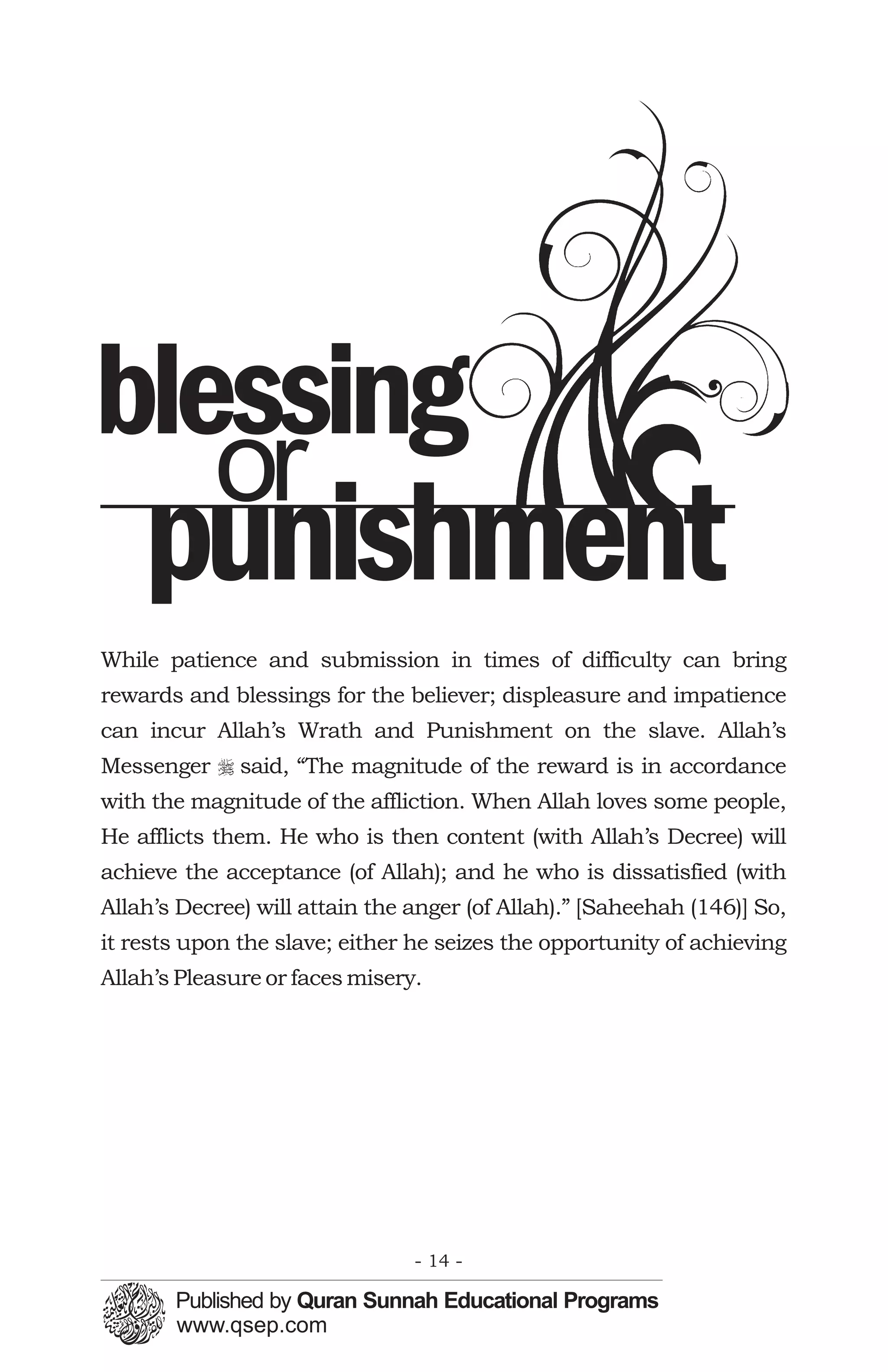 blessing
   or
    punishment
While patience and submission in times of difficulty can bring
rewards and blessings for the believer; displeasure and impatience
can incur Allah’s Wrath and Punishment on the slave. Allah’s
Messenger r said, “The magnitude of the reward is in accordance
with the magnitude of the affliction. When Allah loves some people,
He afflicts them. He who is then content (with Allah’s Decree) will
achieve the acceptance (of Allah); and he who is dissatisfied (with
Allah’s Decree) will attain the anger (of Allah).” [Saheehah (146)] So,
it rests upon the slave; either he seizes the opportunity of achieving
Allah’s Pleasure or faces misery.




                                - 14 -
 