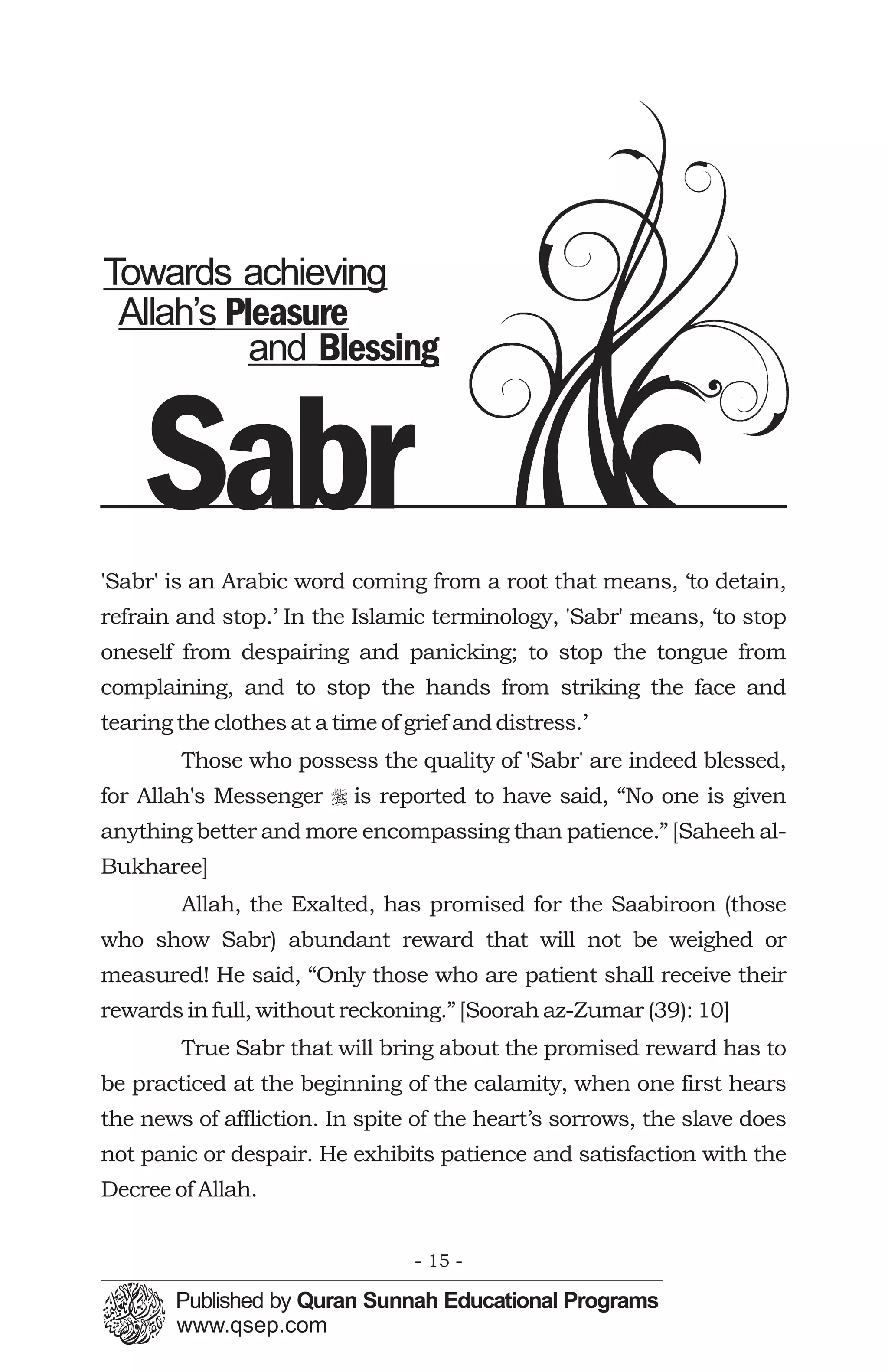 Towards achieving
 Allah’s Pleasure
           and Blessing


    Sabr
'Sabr' is an Arabic word coming from a root that means, ‘to detain,
refrain and stop.’ In the Islamic terminology, 'Sabr' means, ‘to stop
oneself from despairing and panicking; to stop the tongue from
complaining, and to stop the hands from striking the face and
tearing the clothes at a time of grief and distress.’
        Those who possess the quality of 'Sabr' are indeed blessed,
for Allah's Messenger r is reported to have said, “No one is given
anything better and more encompassing than patience.” [Saheeh al-
Bukharee]
        Allah, the Exalted, has promised for the Saabiroon (those
who show Sabr) abundant reward that will not be weighed or
measured! He said, “Only those who are patient shall receive their
rewards in full, without reckoning.” [Soorah az-Zumar (39): 10]
        True Sabr that will bring about the promised reward has to
be practiced at the beginning of the calamity, when one first hears
the news of affliction. In spite of the heart’s sorrows, the slave does
not panic or despair. He exhibits patience and satisfaction with the
Decree of Allah.


                                  - 15 -
 