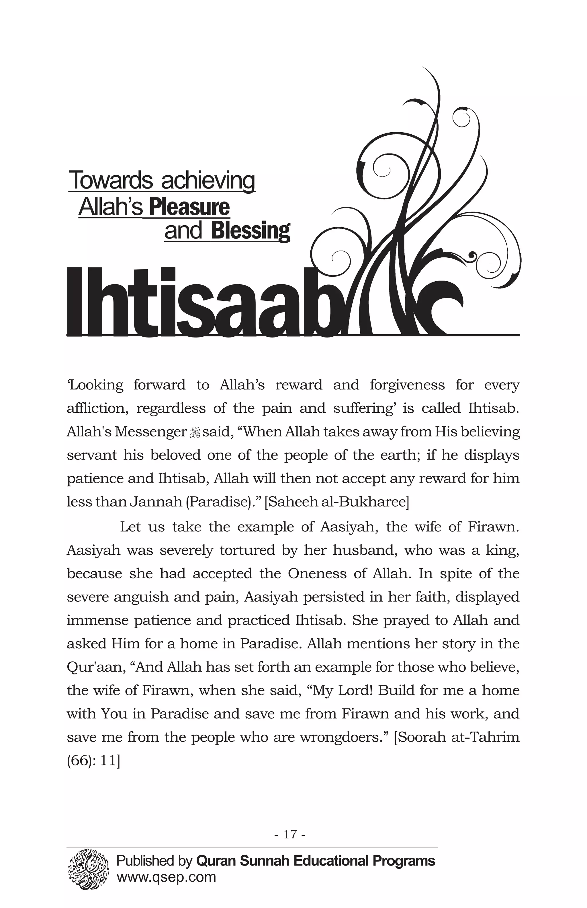 Towards achieving
 Allah’s Pleasure
           and Blessing


Ihtisaab
‘Looking forward to Allah’s reward and forgiveness for every
affliction, regardless of the pain and suffering’ is called Ihtisab.
Allah's Messenger r said, “When Allah takes away from His believing
servant his beloved one of the people of the earth; if he displays
patience and Ihtisab, Allah will then not accept any reward for him
less than Jannah (Paradise).” [Saheeh al-Bukharee]
        Let us take the example of Aasiyah, the wife of Firawn.
Aasiyah was severely tortured by her husband, who was a king,
because she had accepted the Oneness of Allah. In spite of the
severe anguish and pain, Aasiyah persisted in her faith, displayed
immense patience and practiced Ihtisab. She prayed to Allah and
asked Him for a home in Paradise. Allah mentions her story in the
Qur'aan, “And Allah has set forth an example for those who believe,
the wife of Firawn, when she said, “My Lord! Build for me a home
with You in Paradise and save me from Firawn and his work, and
save me from the people who are wrongdoers.” [Soorah at-Tahrim
(66): 11]



                               - 17 -
 