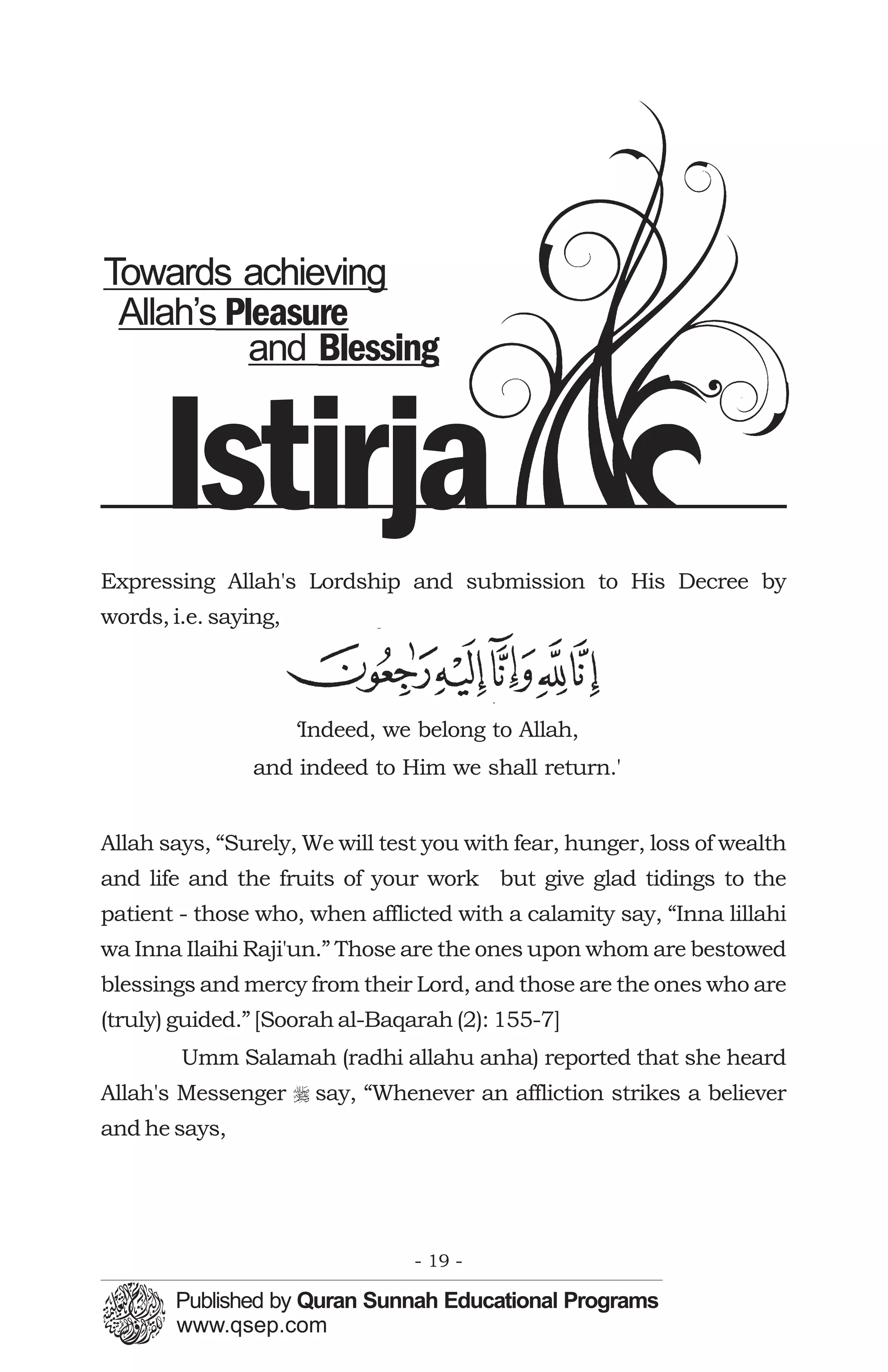 Towards achieving
 Allah’s Pleasure
           and Blessing


      Istirja
Expressing Allah's Lordship and submission to His Decree by
words, i.e. saying,
                                     َ


                      ‘Indeed, we belong to Allah,
                and indeed to Him we shall return.'


Allah says, “Surely, We will test you with fear, hunger, loss of wealth
and life and the fruits of your work but give glad tidings to the
patient - those who, when afflicted with a calamity say, “Inna lillahi
wa Inna Ilaihi Raji'un.” Those are the ones upon whom are bestowed
blessings and mercy from their Lord, and those are the ones who are
(truly) guided.” [Soorah al-Baqarah (2): 155-7]
        Umm Salamah (radhi allahu anha) reported that she heard
Allah's Messenger r say, “Whenever an affliction strikes a believer
and he says,




                                 - 19 -
 