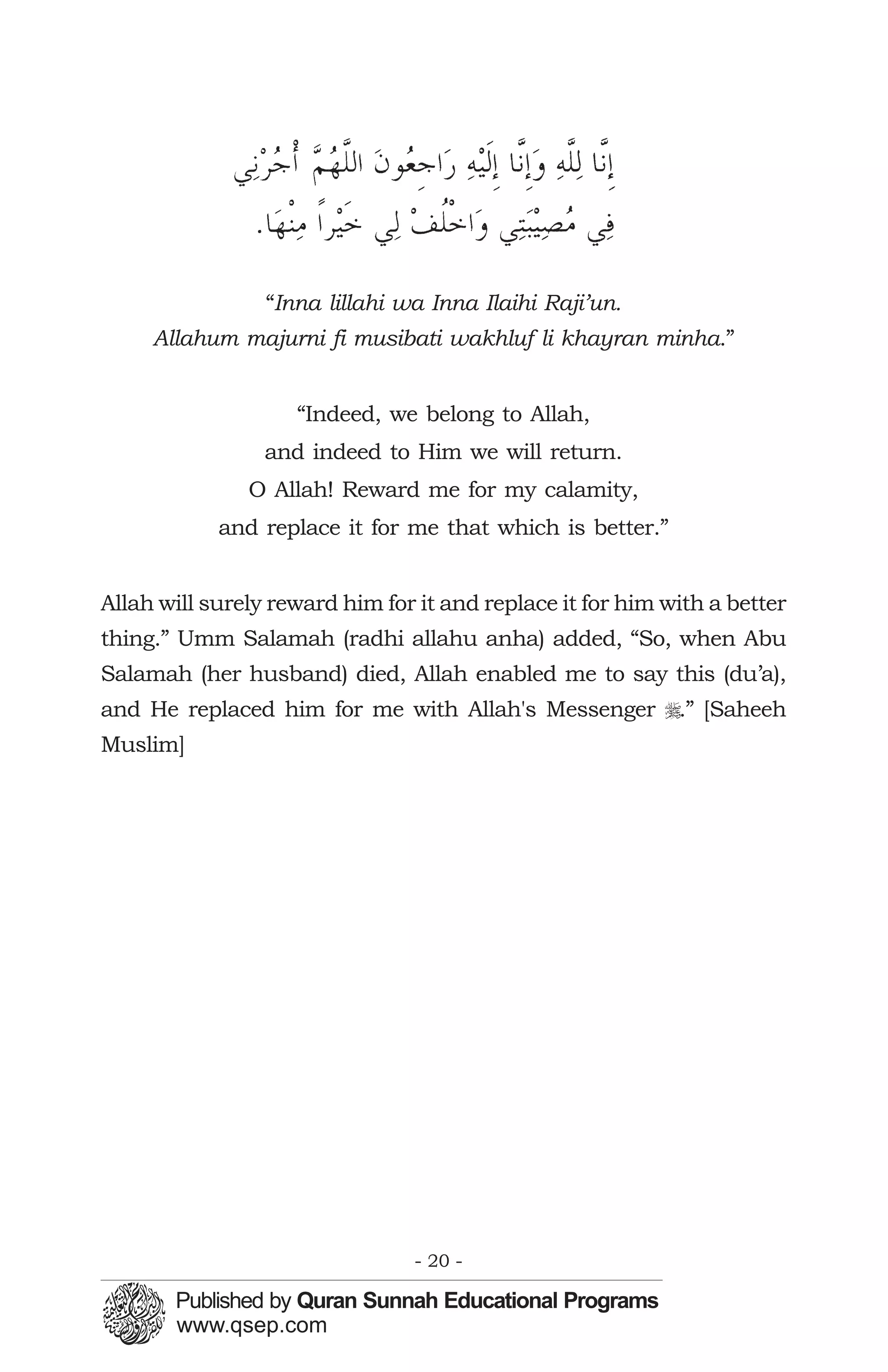 “Inna lillahi wa Inna Ilaihi Raji’un.
     Allahum majurni fi musibati wakhluf li khayran minha.”


                    “Indeed, we belong to Allah,
                 and indeed to Him we will return.
               O Allah! Reward me for my calamity,
            and replace it for me that which is better.”


Allah will surely reward him for it and replace it for him with a better
thing.” Umm Salamah (radhi allahu anha) added, “So, when Abu
Salamah (her husband) died, Allah enabled me to say this (du’a),
and He replaced him for me with Allah's Messenger r.” [Saheeh
Muslim]




                                - 20 -
 