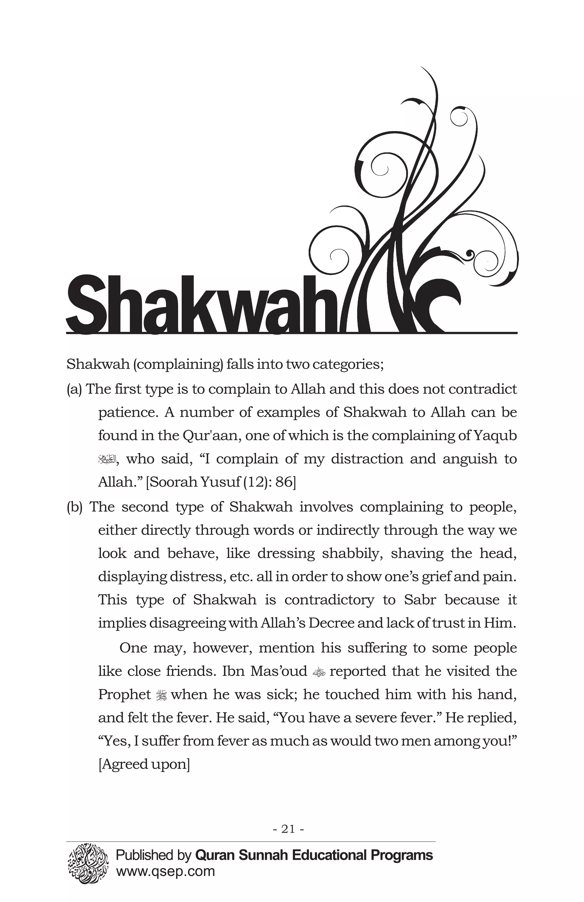 Shakwah
Shakwah (complaining) falls into two categories;
(a) The first type is to complain to Allah and this does not contradict
     patience. A number of examples of Shakwah to Allah can be
     found in the Qur'aan, one of which is the complaining of Yaqub
     u, who said, “I complain of my distraction and anguish to
     Allah.” [Soorah Yusuf (12): 86]
(b) The second type of Shakwah involves complaining to people,
     either directly through words or indirectly through the way we
     look and behave, like dressing shabbily, shaving the head,
     displaying distress, etc. all in order to show one’s grief and pain.
     This type of Shakwah is contradictory to Sabr because it
     implies disagreeing with Allah’s Decree and lack of trust in Him.
        One may, however, mention his suffering to some people
     like close friends. Ibn Mas’oud t reported that he visited the
     Prophet r when he was sick; he touched him with his hand,
     and felt the fever. He said, “You have a severe fever.” He replied,
     “Yes, I suffer from fever as much as would two men among you!”
     [Agreed upon]



                                 - 21 -
 