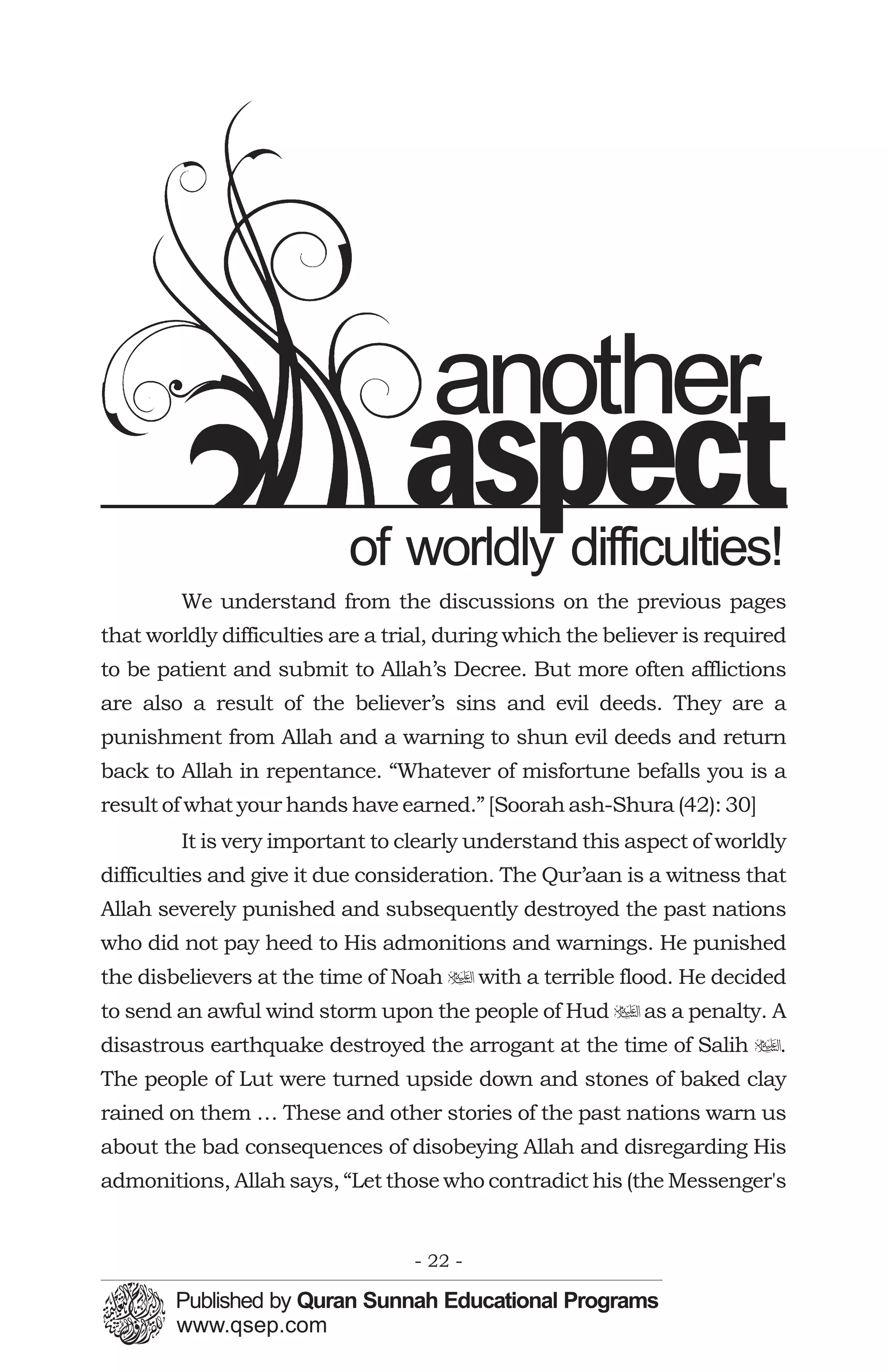 another
                                 aspect
                           of worldly difficulties!
        We understand from the discussions on the previous pages
that worldly difficulties are a trial, during which the believer is required
to be patient and submit to Allah’s Decree. But more often afflictions
are also a result of the believer’s sins and evil deeds. They are a
punishment from Allah and a warning to shun evil deeds and return
back to Allah in repentance. “Whatever of misfortune befalls you is a
result of what your hands have earned.” [Soorah ash-Shura (42): 30]
        It is very important to clearly understand this aspect of worldly
difficulties and give it due consideration. The Qur’aan is a witness that
Allah severely punished and subsequently destroyed the past nations
who did not pay heed to His admonitions and warnings. He punished
the disbelievers at the time of Noah u with a terrible flood. He decided
to send an awful wind storm upon the people of Hud u as a penalty. A
disastrous earthquake destroyed the arrogant at the time of Salih u.
The people of Lut were turned upside down and stones of baked clay
rained on them … These and other stories of the past nations warn us
about the bad consequences of disobeying Allah and disregarding His
admonitions, Allah says, “Let those who contradict his (the Messenger's


                                  - 22 -
 