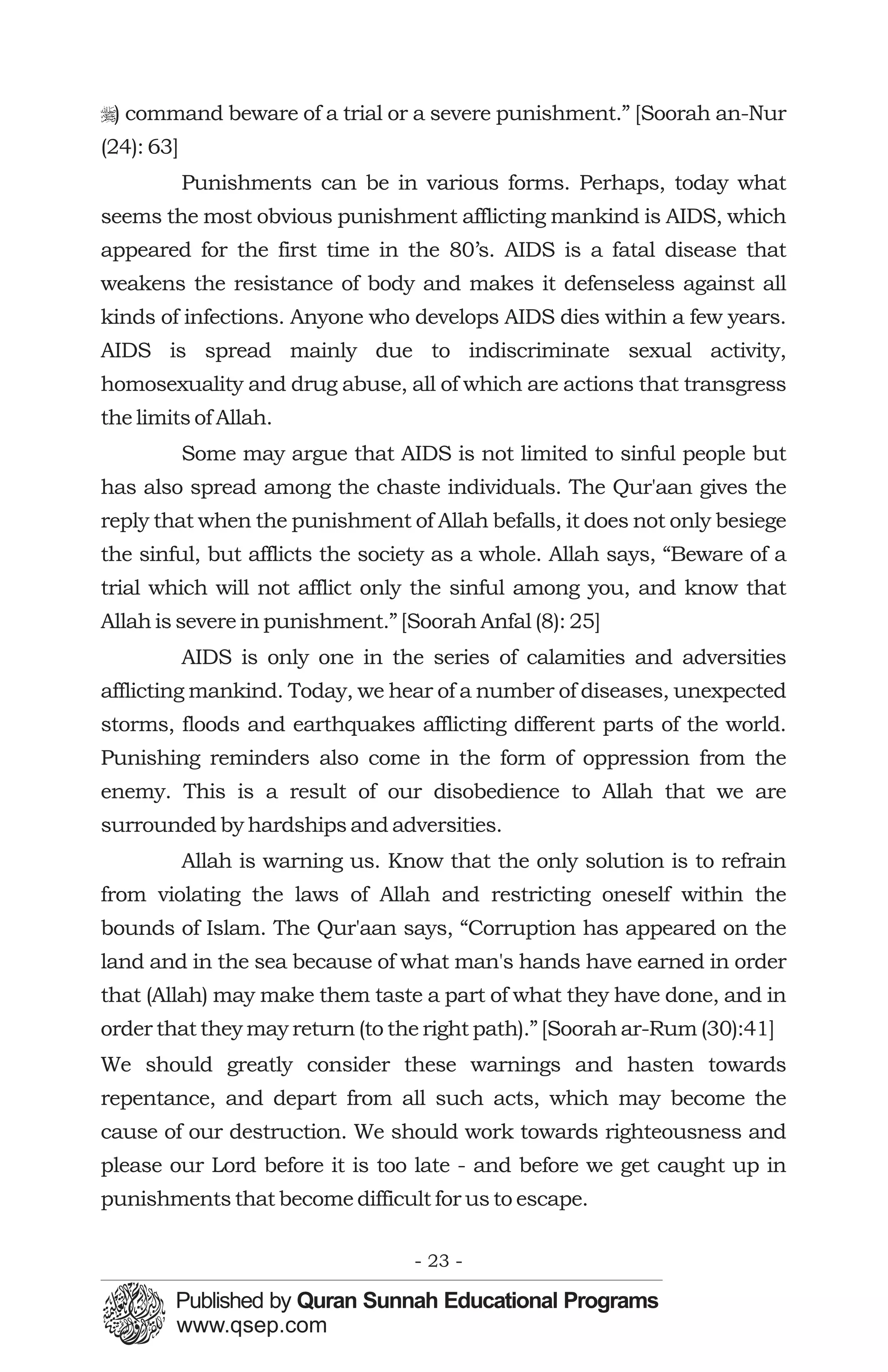 r) command beware of a trial or a severe punishment.” [Soorah an-Nur
(24): 63]
            Punishments can be in various forms. Perhaps, today what
seems the most obvious punishment afflicting mankind is AIDS, which
appeared for the first time in the 80’s. AIDS is a fatal disease that
weakens the resistance of body and makes it defenseless against all
kinds of infections. Anyone who develops AIDS dies within a few years.
AIDS is spread mainly due to indiscriminate sexual activity,
homosexuality and drug abuse, all of which are actions that transgress
the limits of Allah.
            Some may argue that AIDS is not limited to sinful people but
has also spread among the chaste individuals. The Qur'aan gives the
reply that when the punishment of Allah befalls, it does not only besiege
the sinful, but afflicts the society as a whole. Allah says, “Beware of a
trial which will not afflict only the sinful among you, and know that
Allah is severe in punishment.” [Soorah Anfal (8): 25]
            AIDS is only one in the series of calamities and adversities
afflicting mankind. Today, we hear of a number of diseases, unexpected
storms, floods and earthquakes afflicting different parts of the world.
Punishing reminders also come in the form of oppression from the
enemy. This is a result of our disobedience to Allah that we are
surrounded by hardships and adversities.
            Allah is warning us. Know that the only solution is to refrain
from violating the laws of Allah and restricting oneself within the
bounds of Islam. The Qur'aan says, “Corruption has appeared on the
land and in the sea because of what man's hands have earned in order
that (Allah) may make them taste a part of what they have done, and in
order that they may return (to the right path).” [Soorah ar-Rum (30):41]
We should greatly consider these warnings and hasten towards
repentance, and depart from all such acts, which may become the
cause of our destruction. We should work towards righteousness and
please our Lord before it is too late - and before we get caught up in
punishments that become difficult for us to escape.

                                   - 23 -
 