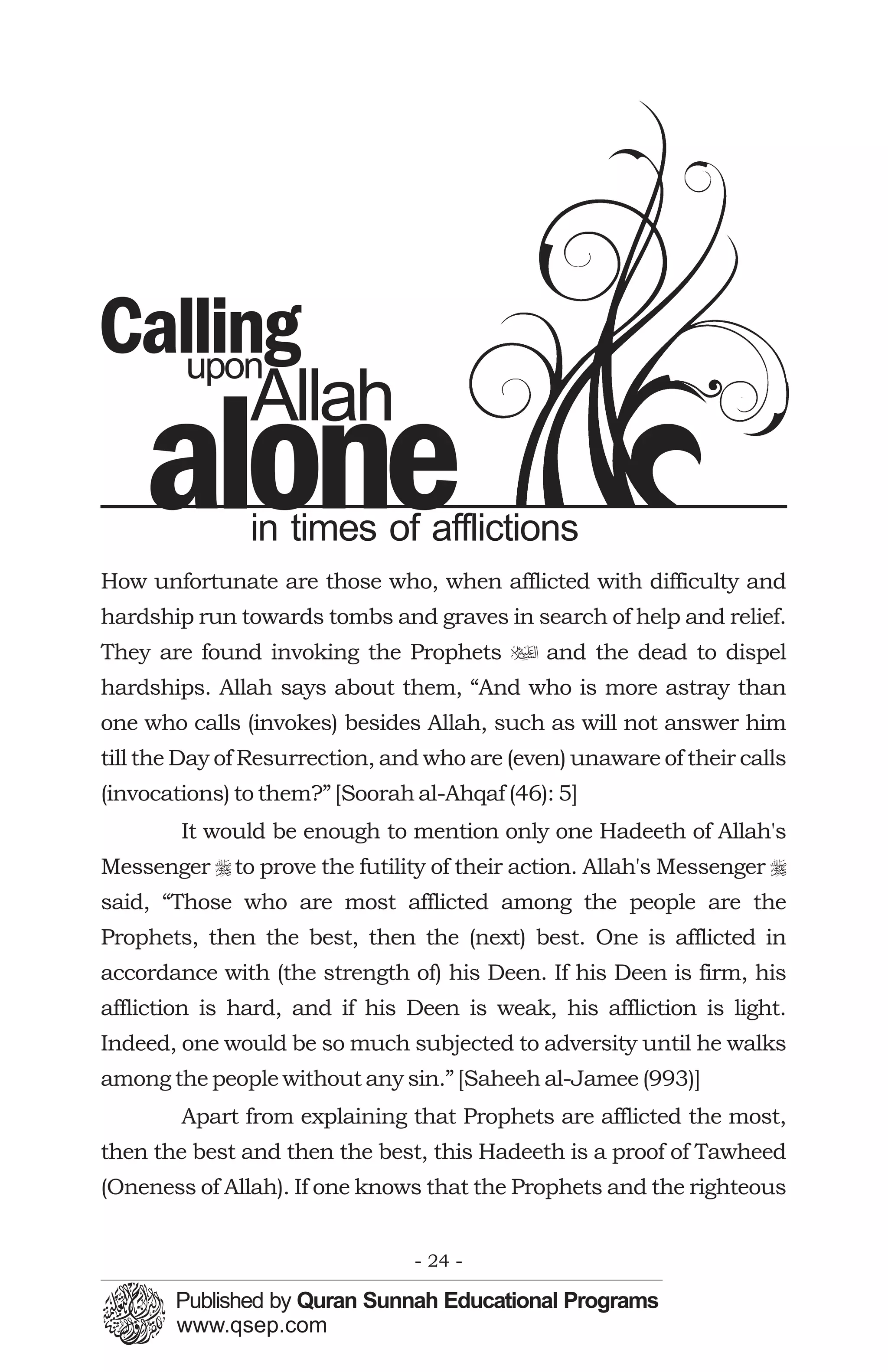 Calling
   upon
               Allah
    alone      in times of afflictions
How unfortunate are those who, when afflicted with difficulty and
hardship run towards tombs and graves in search of help and relief.
They are found invoking the Prophets u and the dead to dispel
hardships. Allah says about them, “And who is more astray than
one who calls (invokes) besides Allah, such as will not answer him
till the Day of Resurrection, and who are (even) unaware of their calls
(invocations) to them?” [Soorah al-Ahqaf (46): 5]
        It would be enough to mention only one Hadeeth of Allah's
Messenger r to prove the futility of their action. Allah's Messenger r
said, “Those who are most afflicted among the people are the
Prophets, then the best, then the (next) best. One is afflicted in
accordance with (the strength of) his Deen. If his Deen is firm, his
affliction is hard, and if his Deen is weak, his affliction is light.
Indeed, one would be so much subjected to adversity until he walks
among the people without any sin.” [Saheeh al-Jamee (993)]
        Apart from explaining that Prophets are afflicted the most,
then the best and then the best, this Hadeeth is a proof of Tawheed
(Oneness of Allah). If one knows that the Prophets and the righteous


                                - 24 -
 