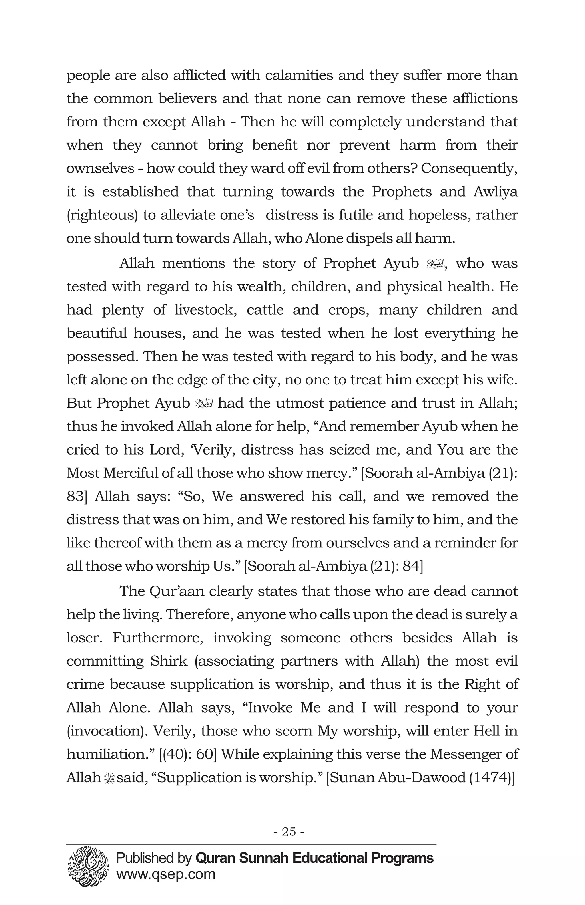people are also afflicted with calamities and they suffer more than
the common believers and that none can remove these afflictions
from them except Allah - Then he will completely understand that
when they cannot bring benefit nor prevent harm from their
ownselves - how could they ward off evil from others? Consequently,
it is established that turning towards the Prophets and Awliya
(righteous) to alleviate one’s distress is futile and hopeless, rather
one should turn towards Allah, who Alone dispels all harm.
        Allah mentions the story of Prophet Ayub u, who was
tested with regard to his wealth, children, and physical health. He
had plenty of livestock, cattle and crops, many children and
beautiful houses, and he was tested when he lost everything he
possessed. Then he was tested with regard to his body, and he was
left alone on the edge of the city, no one to treat him except his wife.
But Prophet Ayub u had the utmost patience and trust in Allah;
thus he invoked Allah alone for help, “And remember Ayub when he
cried to his Lord, ‘Verily, distress has seized me, and You are the
Most Merciful of all those who show mercy.” [Soorah al-Ambiya (21):
83] Allah says: “So, We answered his call, and we removed the
distress that was on him, and We restored his family to him, and the
like thereof with them as a mercy from ourselves and a reminder for
all those who worship Us.” [Soorah al-Ambiya (21): 84]
        The Qur’aan clearly states that those who are dead cannot
help the living. Therefore, anyone who calls upon the dead is surely a
loser. Furthermore, invoking someone others besides Allah is
committing Shirk (associating partners with Allah) the most evil
crime because supplication is worship, and thus it is the Right of
Allah Alone. Allah says, “Invoke Me and I will respond to your
(invocation). Verily, those who scorn My worship, will enter Hell in
humiliation.” [(40): 60] While explaining this verse the Messenger of
Allah r said, “Supplication is worship.” [Sunan Abu-Dawood (1474)]


                                - 25 -
 