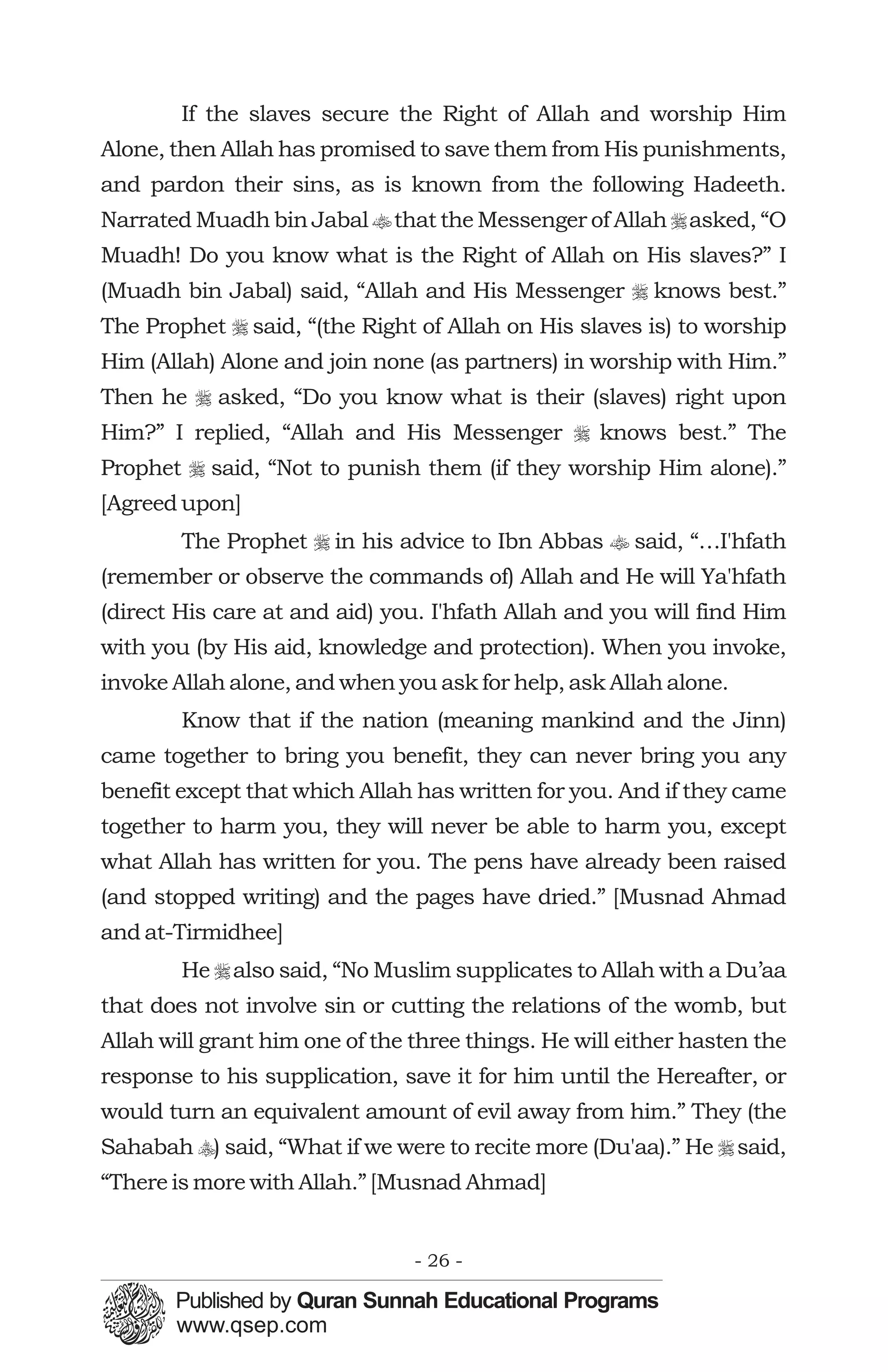 If the slaves secure the Right of Allah and worship Him
Alone, then Allah has promised to save them from His punishments,
and pardon their sins, as is known from the following Hadeeth.
Narrated Muadh bin Jabal t that the Messenger of Allah r asked, “O
Muadh! Do you know what is the Right of Allah on His slaves?” I
(Muadh bin Jabal) said, “Allah and His Messenger r knows best.”
The Prophet r said, “(the Right of Allah on His slaves is) to worship
Him (Allah) Alone and join none (as partners) in worship with Him.”
Then he r asked, “Do you know what is their (slaves) right upon
Him?” I replied, “Allah and His Messenger r knows best.” The
Prophet r said, “Not to punish them (if they worship Him alone).”
[Agreed upon]
        The Prophet r in his advice to Ibn Abbas t said, “…I'hfath
(remember or observe the commands of) Allah and He will Ya'hfath
(direct His care at and aid) you. I'hfath Allah and you will find Him
with you (by His aid, knowledge and protection). When you invoke,
invoke Allah alone, and when you ask for help, ask Allah alone.
        Know that if the nation (meaning mankind and the Jinn)
came together to bring you benefit, they can never bring you any
benefit except that which Allah has written for you. And if they came
together to harm you, they will never be able to harm you, except
what Allah has written for you. The pens have already been raised
(and stopped writing) and the pages have dried.” [Musnad Ahmad
and at-Tirmidhee]
        He r also said, “No Muslim supplicates to Allah with a Du’aa
that does not involve sin or cutting the relations of the womb, but
Allah will grant him one of the three things. He will either hasten the
response to his supplication, save it for him until the Hereafter, or
would turn an equivalent amount of evil away from him.” They (the
Sahabah y) said, “What if we were to recite more (Du'aa).” He r said,
“There is more with Allah.” [Musnad Ahmad]


                                - 26 -
 