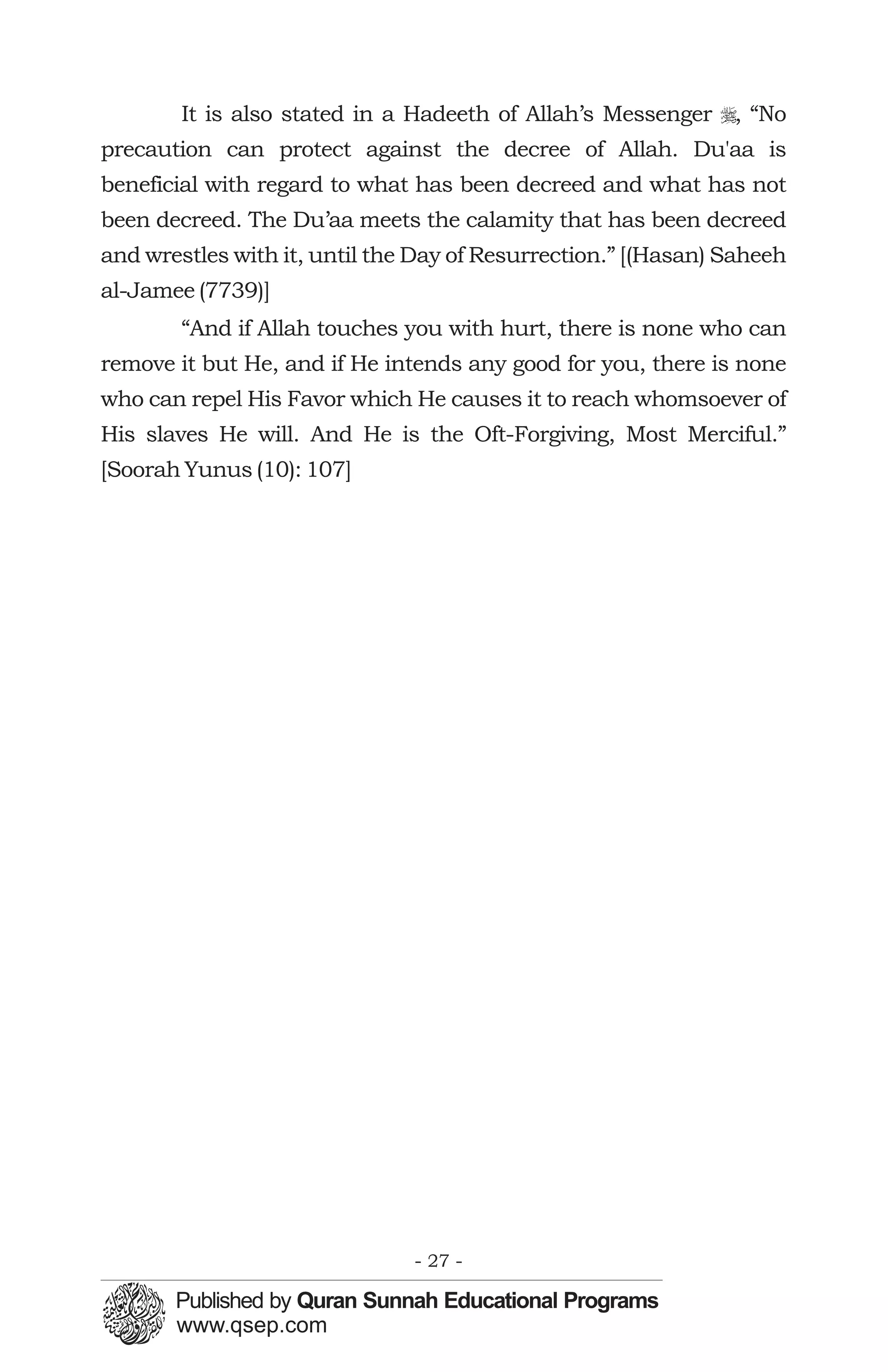 It is also stated in a Hadeeth of Allah’s Messenger r, “No
precaution can protect against the decree of Allah. Du'aa is
beneficial with regard to what has been decreed and what has not
been decreed. The Du’aa meets the calamity that has been decreed
and wrestles with it, until the Day of Resurrection.” [(Hasan) Saheeh
al-Jamee (7739)]
        “And if Allah touches you with hurt, there is none who can
remove it but He, and if He intends any good for you, there is none
who can repel His Favor which He causes it to reach whomsoever of
His slaves He will. And He is the Oft-Forgiving, Most Merciful.”
[Soorah Yunus (10): 107]




                               - 27 -
 