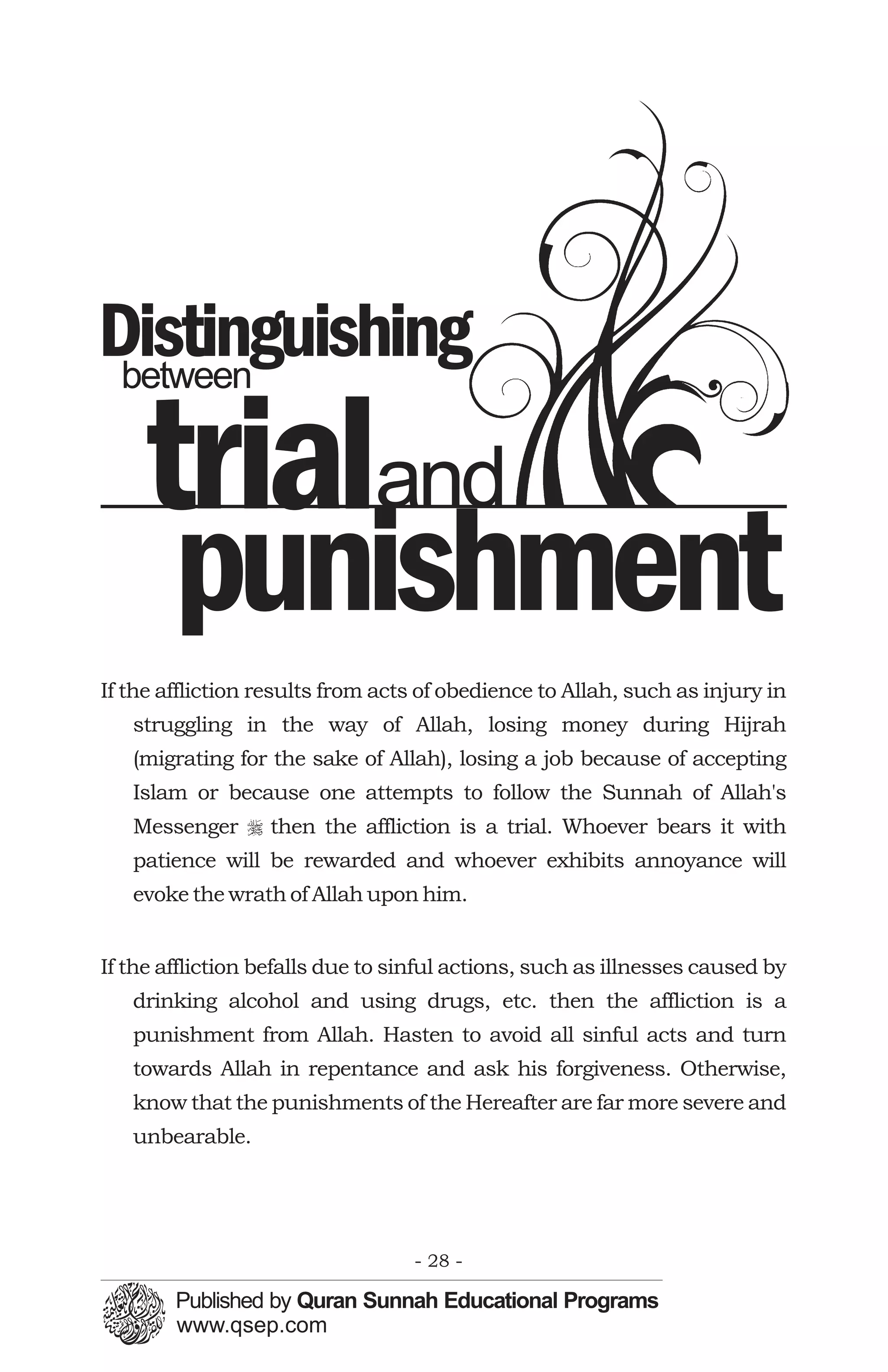 Distinguishing
 between


    trialand
        punishment
If the affliction results from acts of obedience to Allah, such as injury in
   struggling in the way of Allah, losing money during Hijrah
   (migrating for the sake of Allah), losing a job because of accepting
   Islam or because one attempts to follow the Sunnah of Allah's
   Messenger r then the affliction is a trial. Whoever bears it with
   patience will be rewarded and whoever exhibits annoyance will
   evoke the wrath of Allah upon him.


If the affliction befalls due to sinful actions, such as illnesses caused by
   drinking alcohol and using drugs, etc. then the affliction is a
   punishment from Allah. Hasten to avoid all sinful acts and turn
   towards Allah in repentance and ask his forgiveness. Otherwise,
   know that the punishments of the Hereafter are far more severe and
   unbearable.




                                  - 28 -
 