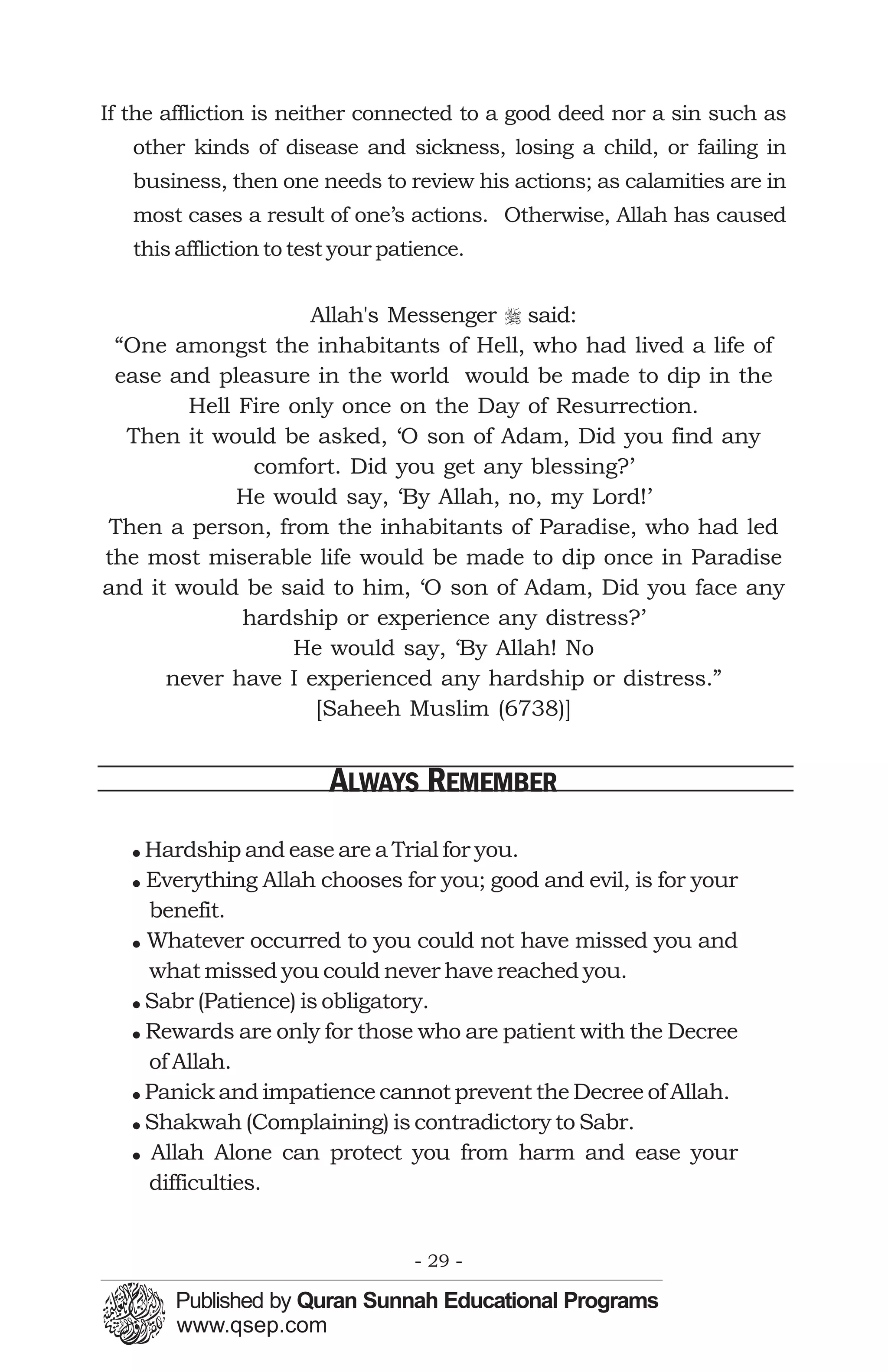 If the affliction is neither connected to a good deed nor a sin such as
   other kinds of disease and sickness, losing a child, or failing in
   business, then one needs to review his actions; as calamities are in
   most cases a result of one’s actions. Otherwise, Allah has caused
   this affliction to test your patience.


                    Allah's Messenger r said:
 “One amongst the inhabitants of Hell, who had lived a life of
 ease and pleasure in the world would be made to dip in the
        Hell Fire only once on the Day of Resurrection.
  Then it would be asked, ‘O son of Adam, Did you find any
              comfort. Did you get any blessing?’
             He would say, ‘By Allah, no, my Lord!’
Then a person, from the inhabitants of Paradise, who had led
the most miserable life would be made to dip once in Paradise
and it would be said to him, ‘O son of Adam, Did you face any
             hardship or experience any distress?’
                  He would say, ‘By Allah! No
      never have I experienced any hardship or distress.”
                    [Saheeh Muslim (6738)]


                         ALWAYS REMEMBER
   ! Hardship and ease are a Trial for you.
   ! Everything Allah chooses for you; good and evil, is for your
     benefit.
   ! Whatever occurred to you could not have missed you and
     what missed you could never have reached you.
   ! Sabr (Patience) is obligatory.
   ! Rewards are only for those who are patient with the Decree
     of Allah.
   ! Panick and impatience cannot prevent the Decree of Allah.
   ! Shakwah (Complaining) is contradictory to Sabr.
   ! Allah Alone can protect you from harm and ease your
     difficulties.


                                   - 29 -
 