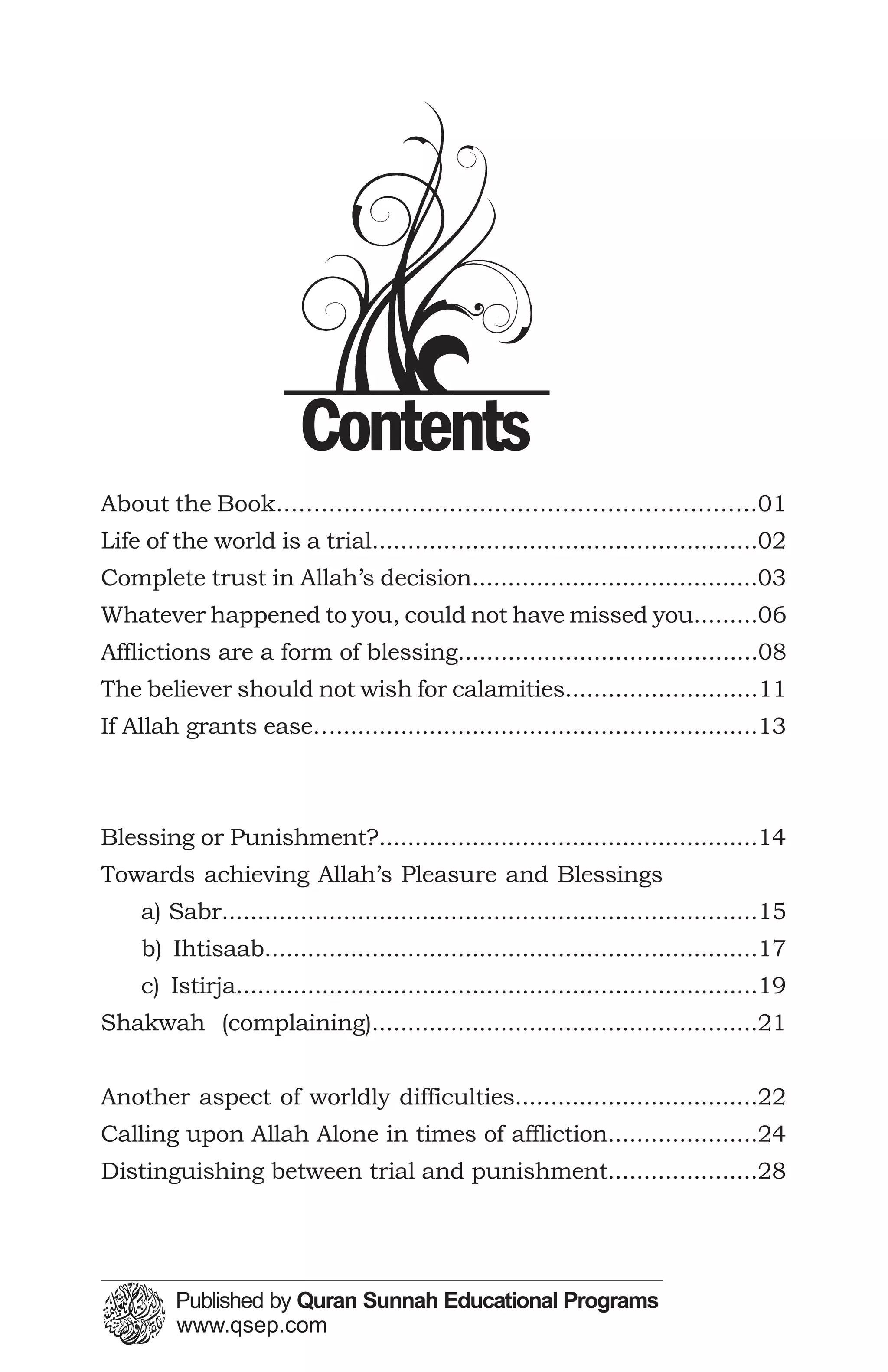 Contents
About the Book................................................................01
Life of the world is a trial......................................................02
Complete trust in Allah’s decision........................................03
Whatever happened to you, could not have missed you.........06
Afflictions are a form of blessing..........................................08
The believer should not wish for calamities...........................11
If Allah grants ease…...........................................................13



Blessing or Punishment?.....................................................14
Towards achieving Allah’s Pleasure and Blessings
    a) Sabr...........................................................................15
    b) Ihtisaab.....................................................................17
    c) Istirja.........................................................................19
Shakwah (complaining)......................................................21


Another aspect of worldly difficulties..................................22
Calling upon Allah Alone in times of affliction.....................24
Distinguishing between trial and punishment.....................28
 