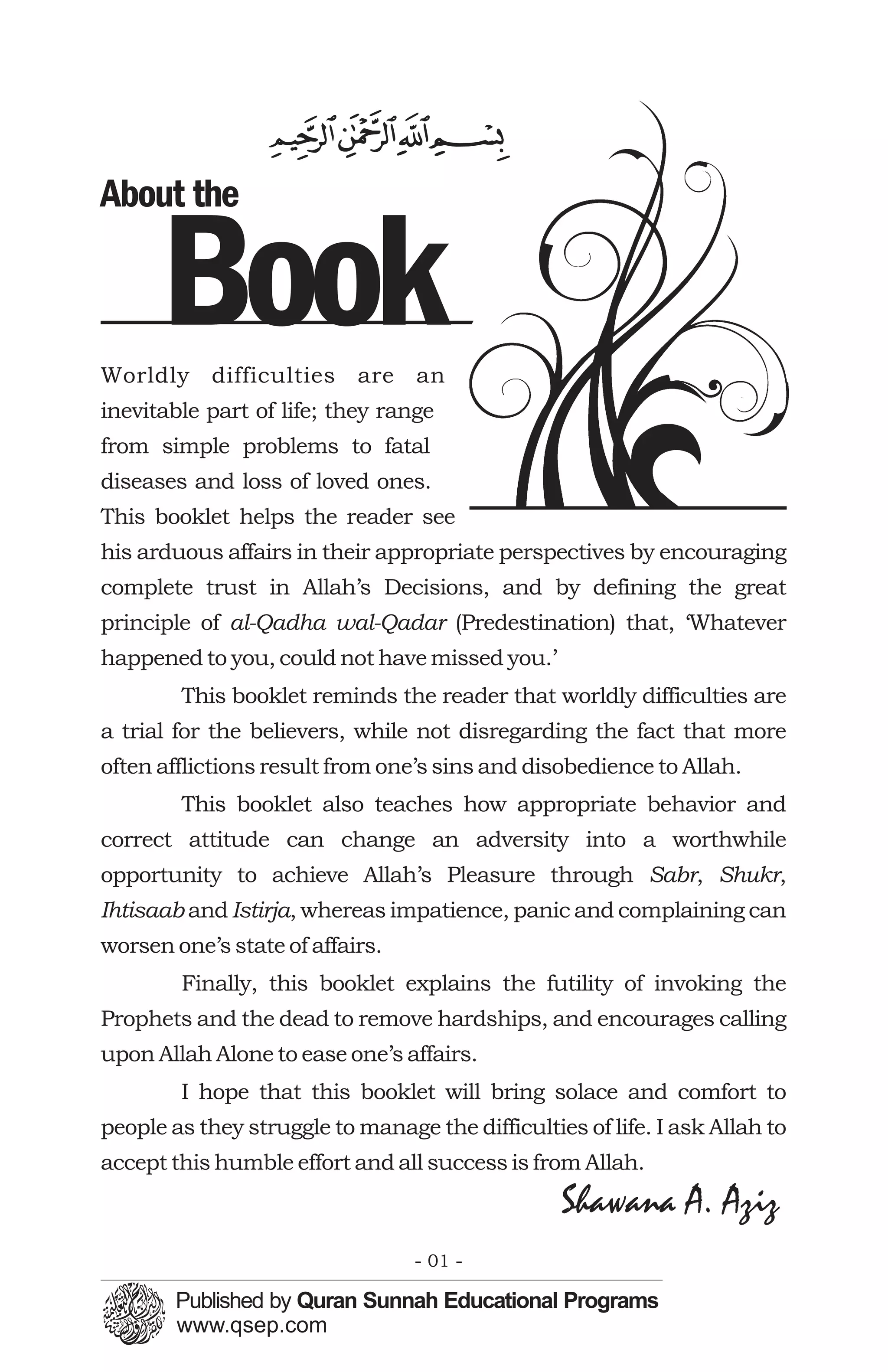 About the

      Book
Worldly difficulties are an
inevitable part of life; they range
from simple problems to fatal
diseases and loss of loved ones.
This booklet helps the reader see
his arduous affairs in their appropriate perspectives by encouraging
complete trust in Allah’s Decisions, and by defining the great
principle of al-Qadha wal-Qadar (Predestination) that, ‘Whatever
happened to you, could not have missed you.’
        This booklet reminds the reader that worldly difficulties are
a trial for the believers, while not disregarding the fact that more
often afflictions result from one’s sins and disobedience to Allah.
        This booklet also teaches how appropriate behavior and
correct attitude can change an adversity into a worthwhile
opportunity to achieve Allah’s Pleasure through Sabr, Shukr,
Ihtisaab and Istirja, whereas impatience, panic and complaining can
worsen one’s state of affairs.
        Finally, this booklet explains the futility of invoking the
Prophets and the dead to remove hardships, and encourages calling
upon Allah Alone to ease one’s affairs.
        I hope that this booklet will bring solace and comfort to
people as they struggle to manage the difficulties of life. I ask Allah to
accept this humble effort and all success is from Allah.
                                                 Shawana A. Aziz
                                 - 01 -
 