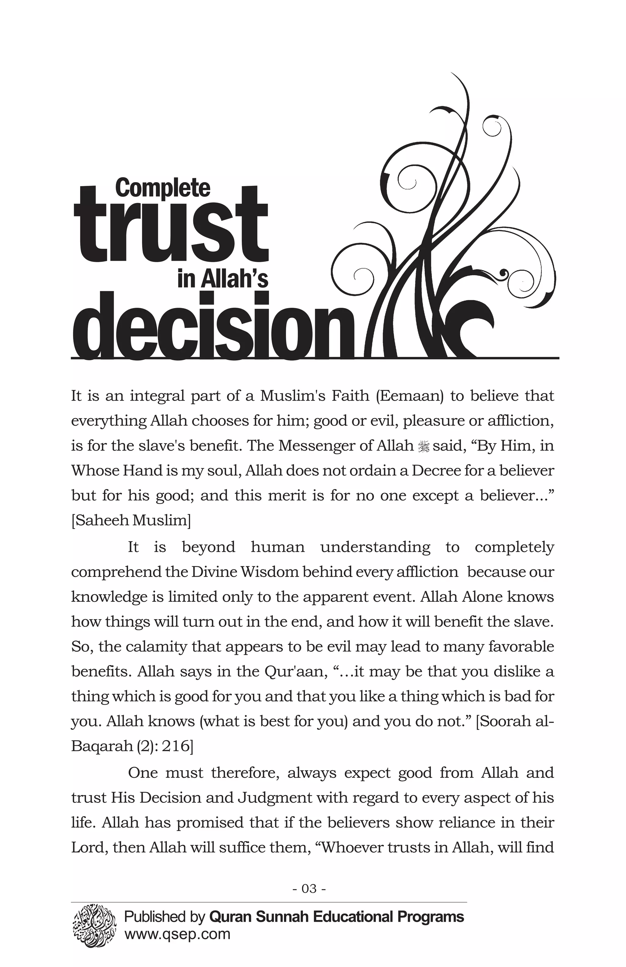 Complete

trust          in Allah’s

decision
It is an integral part of a Muslim's Faith (Eemaan) to believe that
everything Allah chooses for him; good or evil, pleasure or affliction,
is for the slave's benefit. The Messenger of Allah r said, “By Him, in
Whose Hand is my soul, Allah does not ordain a Decree for a believer
but for his good; and this merit is for no one except a believer...”
[Saheeh Muslim]
        It is beyond human understanding to completely
comprehend the Divine Wisdom behind every affliction because our
knowledge is limited only to the apparent event. Allah Alone knows
how things will turn out in the end, and how it will benefit the slave.
So, the calamity that appears to be evil may lead to many favorable
benefits. Allah says in the Qur'aan, “…it may be that you dislike a
thing which is good for you and that you like a thing which is bad for
you. Allah knows (what is best for you) and you do not.” [Soorah al-
Baqarah (2): 216]
        One must therefore, always expect good from Allah and
trust His Decision and Judgment with regard to every aspect of his
life. Allah has promised that if the believers show reliance in their
Lord, then Allah will suffice them, “Whoever trusts in Allah, will find

                                - 03 -
 