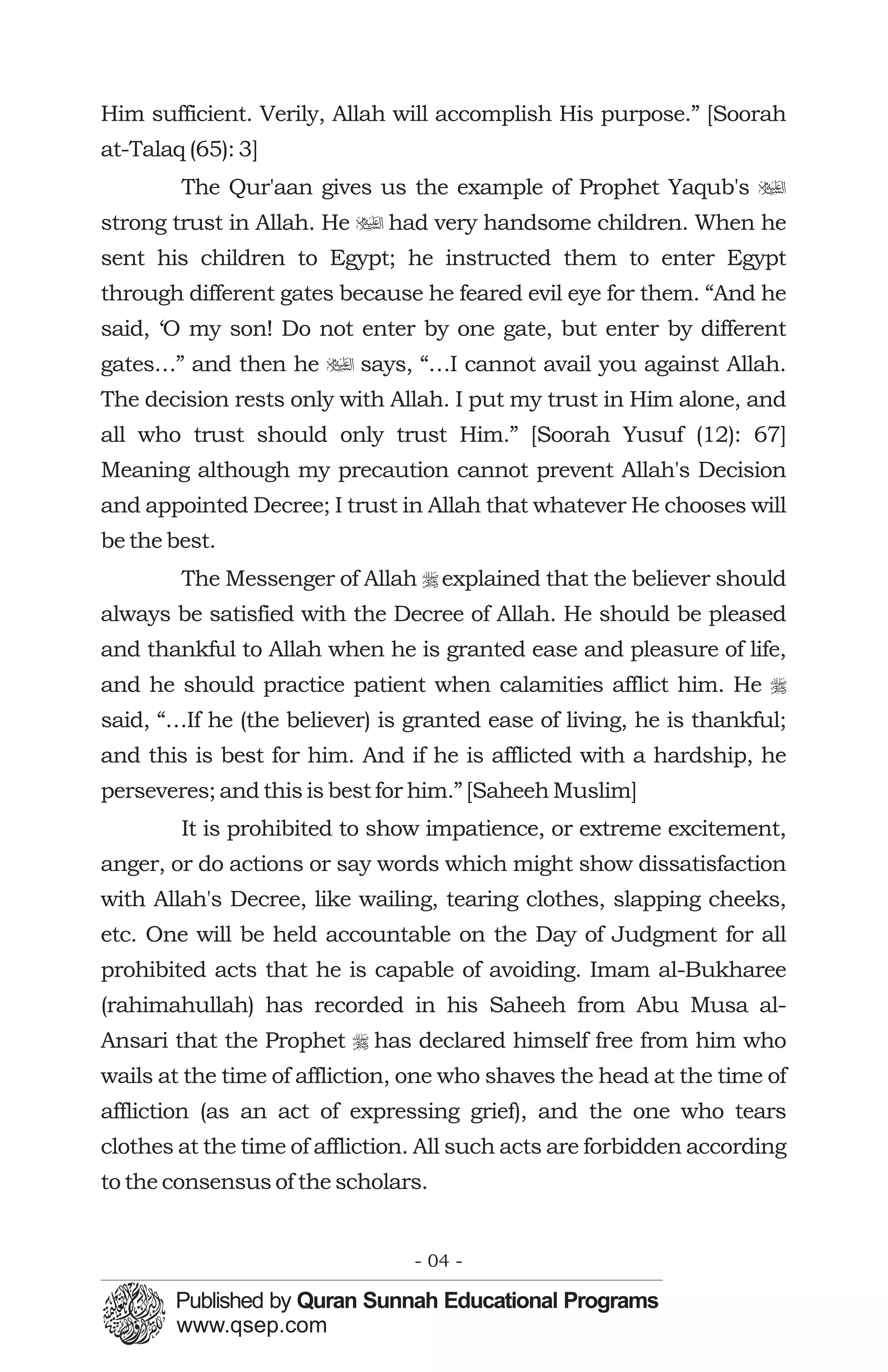 Him sufficient. Verily, Allah will accomplish His purpose.” [Soorah
at-Talaq (65): 3]
        The Qur'aan gives us the example of Prophet Yaqub's u
strong trust in Allah. He u had very handsome children. When he
sent his children to Egypt; he instructed them to enter Egypt
through different gates because he feared evil eye for them. “And he
said, ‘O my son! Do not enter by one gate, but enter by different
gates…” and then he u says, “…I cannot avail you against Allah.
The decision rests only with Allah. I put my trust in Him alone, and
all who trust should only trust Him.” [Soorah Yusuf (12): 67]
Meaning although my precaution cannot prevent Allah's Decision
and appointed Decree; I trust in Allah that whatever He chooses will
be the best.
        The Messenger of Allah r explained that the believer should
always be satisfied with the Decree of Allah. He should be pleased
and thankful to Allah when he is granted ease and pleasure of life,
and he should practice patient when calamities afflict him. He r
said, “…If he (the believer) is granted ease of living, he is thankful;
and this is best for him. And if he is afflicted with a hardship, he
perseveres; and this is best for him.” [Saheeh Muslim]
        It is prohibited to show impatience, or extreme excitement,
anger, or do actions or say words which might show dissatisfaction
with Allah's Decree, like wailing, tearing clothes, slapping cheeks,
etc. One will be held accountable on the Day of Judgment for all
prohibited acts that he is capable of avoiding. Imam al-Bukharee
(rahimahullah) has recorded in his Saheeh from Abu Musa al-
Ansari that the Prophet r has declared himself free from him who
wails at the time of affliction, one who shaves the head at the time of
affliction (as an act of expressing grief), and the one who tears
clothes at the time of affliction. All such acts are forbidden according
to the consensus of the scholars.


                                - 04 -
 