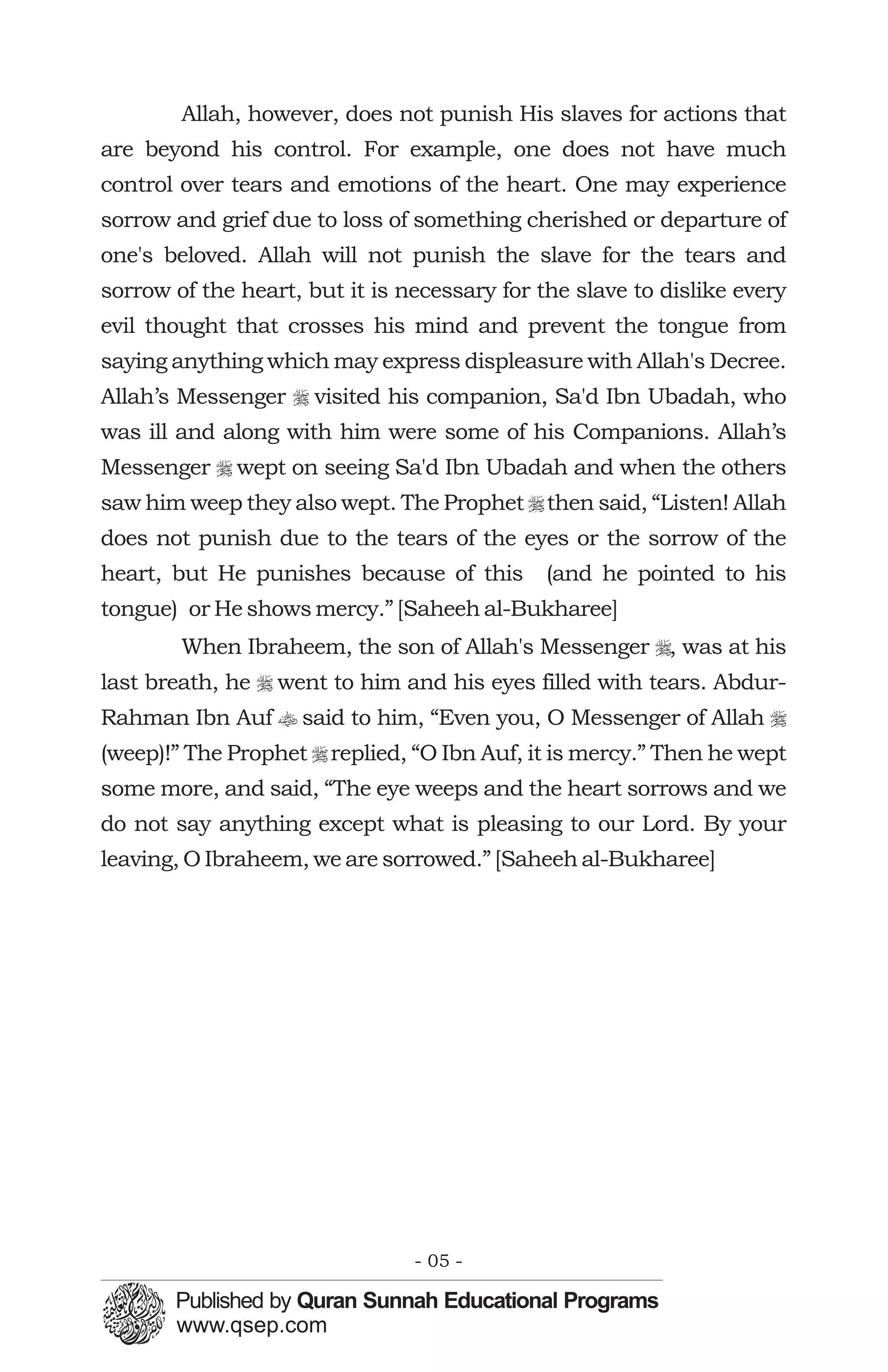 Allah, however, does not punish His slaves for actions that
are beyond his control. For example, one does not have much
control over tears and emotions of the heart. One may experience
sorrow and grief due to loss of something cherished or departure of
one's beloved. Allah will not punish the slave for the tears and
sorrow of the heart, but it is necessary for the slave to dislike every
evil thought that crosses his mind and prevent the tongue from
saying anything which may express displeasure with Allah's Decree.
Allah’s Messenger r visited his companion, Sa'd Ibn Ubadah, who
was ill and along with him were some of his Companions. Allah’s
Messenger r wept on seeing Sa'd Ibn Ubadah and when the others
saw him weep they also wept. The Prophet r then said, “Listen! Allah
does not punish due to the tears of the eyes or the sorrow of the
heart, but He punishes because of this        (and he pointed to his
tongue) or He shows mercy.” [Saheeh al-Bukharee]
        When Ibraheem, the son of Allah's Messenger r, was at his
last breath, he r went to him and his eyes filled with tears. Abdur-
Rahman Ibn Auf t said to him, “Even you, O Messenger of Allah r
(weep)!” The Prophet r replied, “O Ibn Auf, it is mercy.” Then he wept
some more, and said, “The eye weeps and the heart sorrows and we
do not say anything except what is pleasing to our Lord. By your
leaving, O Ibraheem, we are sorrowed.” [Saheeh al-Bukharee]




                                - 05 -
 