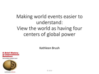 Making world events easier to
understand:
View the world as having four
centers of global power
Kathleen Brush
© 2019
 