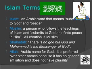 Islam Terms 
 Islam: an Arabic word that means “submitting 
to God” and “peace” 
 Muslim: a person who follows the teachings 
of Islam and “submits to God and finds peace 
in Him”. All creation is Muslim. 
 Shahadah: “There is no god but God and 
Muhammad is the Messenger of God”. 
 Allah: Arabic name for God. It is preferred 
over other names because it has no gender 
affiliation and does not have plurality 
 