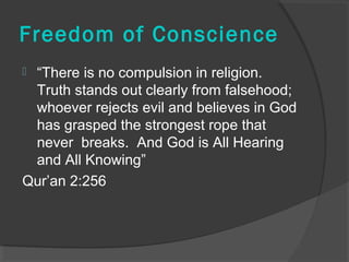 Freedom of Conscience 
 “There is no compulsion in religion. 
Truth stands out clearly from falsehood; 
whoever rejects evil and believes in God 
has grasped the strongest rope that 
never breaks. And God is All Hearing 
and All Knowing” 
Qur’an 2:256 
 