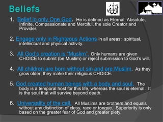 Beliefs 
1. Belief in only One God. He is defined as Eternal, Absolute, 
Infinite, Compassionate and Merciful, the sole Creator and 
Provider. 
2. Engage only in Righteous Actions in all areas: spiritual, 
intellectual and physical activity. 
3. All God’s creation is “Muslim”. Only humans are given 
CHOICE to submit (be Muslim) or reject submission to God’s will. 
4. All children are born without sin and are Muslim. As they 
grow older, they make their religious CHOICE. 
5. God created human beings with a body and soul. The 
body is a temporal host for this life, whereas the soul is eternal. It 
is the soul that will survive beyond death. 
6. Universality of the call. All Muslims are brothers and equals 
without any distinction of class, race or tongue. Superiority is only 
based on the greater fear of God and greater piety. 
 