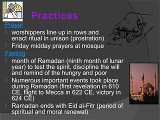 Practices 
Prayer 
 worshippers line up in rows and 
enact ritual in unison (prostration) 
 Friday midday prayers at mosque 
Fasting 
 month of Ramadan (ninth month of lunar 
year) to test the spirit, discipline the will 
and remind of the hungry and poor 
 Numerous important events took place 
during Ramadan (first revelation in 610 
CE, flight to Mecca in 622 CE, victory in 
624 CE) 
 Ramadan ends with Eid al-Fitr (period of 
spiritual and moral renewal) 
 
