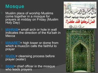 Mosque 
 Muslim place of worship Muslims 
come together in a mosque for 
prayers at midday on Friday (Muslim 
Holy Day) 
 MIHRAB= small arch or hole in wall 
indicates the direction of the Ka’bah in 
Mecca 
 MINARET= high tower or dome from 
which a muezzin calls the faithful to 
prayer 
 WUDU= cleansing process before 
prayer (water) 
 IMAM= chief officer in the mosque 
who leads prayers 
 