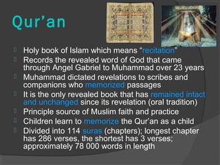Qur’an 
 Holy book of Islam which means “recitation” 
 Records the revealed word of God that came 
through Angel Gabriel to Muhammad over 23 years 
 Muhammad dictated revelations to scribes and 
companions who memorized passages 
 It is the only revealed book that has remained intact 
and unchanged since its revelation (oral tradition) 
 Principle source of Muslim faith and practice 
 Children learn to memorize the Qur’an as a child 
 Divided into 114 suras (chapters); longest chapter 
has 286 verses, the shortest has 3 verses; 
approximately 78 000 words in length 
 