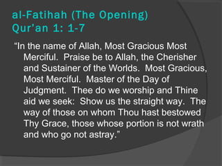 al-Fatihah (The Opening) 
Qur’an 1: 1-7 
“In the name of Allah, Most Gracious Most 
Merciful. Praise be to Allah, the Cherisher 
and Sustainer of the Worlds. Most Gracious, 
Most Merciful. Master of the Day of 
Judgment. Thee do we worship and Thine 
aid we seek: Show us the straight way. The 
way of those on whom Thou hast bestowed 
Thy Grace, those whose portion is not wrath 
and who go not astray.” 
 