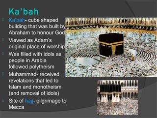 Ka’bah 
 Ka’bah- cube shaped 
building that was built by 
Abraham to honour God 
 Viewed as Adam’s 
original place of worship 
 Was filled with idols as 
people in Arabia 
followed polytheism 
 Muhammad- received 
revelations that led to 
Islam and monotheism 
(and removal of idols) 
 Site of hajj- pilgrimage to 
Mecca 
 