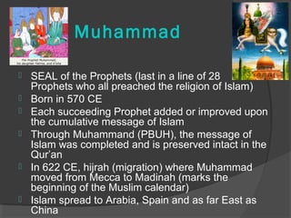Muhammad 
 SEAL of the Prophets (last in a line of 28 
Prophets who all preached the religion of Islam) 
 Born in 570 CE 
 Each succeeding Prophet added or improved upon 
the cumulative message of Islam 
 Through Muhammand (PBUH), the message of 
Islam was completed and is preserved intact in the 
Qur’an 
 In 622 CE, hijrah (migration) where Muhammad 
moved from Mecca to Madinah (marks the 
beginning of the Muslim calendar) 
 Islam spread to Arabia, Spain and as far East as 
China 
 