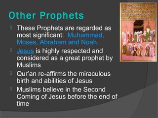 Other Prophets 
 These Prophets are regarded as 
most significant: Muhammad, 
Moses, Abraham and Noah 
 Jesus is highly respected and 
considered as a great prophet by 
Muslims 
 Qur’an re-affirms the miraculous 
birth and abilities of Jesus 
 Muslims believe in the Second 
Coming of Jesus before the end of 
time 
 