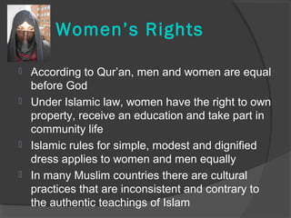 Women’s Rights 
 According to Qur’an, men and women are equal 
before God 
 Under Islamic law, women have the right to own 
property, receive an education and take part in 
community life 
 Islamic rules for simple, modest and dignified 
dress applies to women and men equally 
 In many Muslim countries there are cultural 
practices that are inconsistent and contrary to 
the authentic teachings of Islam 
 