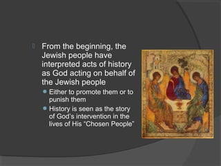  From the beginning, the 
Jewish people have 
interpreted acts of history 
as God acting on behalf of 
the Jewish people 
Either to promote them or to 
punish them 
History is seen as the story 
of God’s intervention in the 
lives of His “Chosen People” 
 