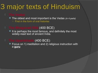 3 major texts of Hinduism 
 The Vedas 
The oldest and most important is the Vedas (in 4 parts) 
○ First in the form of oral histories 
 The Bhagavad Gītā (400 BCE) 
It is perhaps the most famous, and definitely the most 
widely-read text of ancient India. 
 The Upanishads (400 BCE) 
Focus on 1) meditation and 2) religious instruction with 
a guru 
 