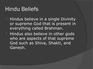 Hindu Beliefs 
 Hindus believe in a single Divinity 
or supreme God that is present in 
everything called Brahman. 
 Hindus also believe in other gods 
who are aspects of that supreme 
God such as Shiva, Shakti, and 
Ganesh. 
 