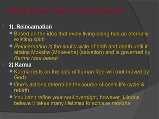 Some Ideas That Unite Hinduism 
 1) Reincarnation 
Based on the idea that every living being has an eternally 
existing spirit 
Reincarnation is the soul's cycle of birth and death until it 
attains Mok ha (Moke-sha) (salvation) ṣ and is governed by 
Karma (see below) 
 2) Karma 
Karma rests on the idea of human free-will (not moved by 
God) 
One’s actions determine the course of one’s life cycle & 
rebirth 
You can't refine your soul overnight, however. Hindus 
believe it takes many lifetimes to achieve moksha 
 