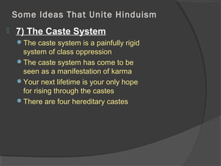 Some Ideas That Unite Hinduism 
 7) The Caste System 
The caste system is a painfully rigid 
system of class oppression 
The caste system has come to be 
seen as a manifestation of karma 
Your next lifetime is your only hope 
for rising through the castes 
There are four hereditary castes 
 