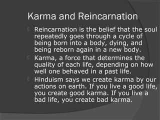 Karma and Reincarnation 
 Reincarnation is the belief that the soul 
repeatedly goes through a cycle of 
being born into a body, dying, and 
being reborn again in a new body. 
 Karma, a force that determines the 
quality of each life, depending on how 
well one behaved in a past life. 
 Hinduism says we create karma by our 
actions on earth. If you live a good life, 
you create good karma. If you live a 
bad life, you create bad karma. 
 