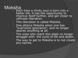 Moksha  Each time a Hindu soul is born into a 
better life, it has the opportunity to 
improve itself further, and get closer to 
ultimate liberation. 
 This liberation is called Moksha. 
 One attains Moksha when one has 
"overcome ignorance", and no longer 
desires anything at all. 
 The ones who reach this state no longer 
struggle with the cycle of life and death. 
 The way to get to Moksha is to not create 
any karma. 
 