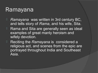 Ramayana 
 Ramayana was written in 3rd century BC, 
and tells story of Rama, and his wife, Sita. 
 Rama and Sita are generally seen as ideal 
examples of great manly heroism and 
wifely devotion. 
 Reciting the Ramayana is considered a 
religious act, and scenes from the epic are 
portrayed throughout India and Southeast 
Asia. 
 