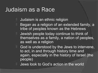 Judaism as a Race 
 Judaism is an ethnic religion 
 Began as a religion of an extended family, a 
tribe of peoples known as the Hebrews 
 Jewish people today continue to think of 
themselves as a family, a nation of peoples, 
as well as a religion 
 God is understood by the Jews to intervene, 
to act, in and through history time and 
again, especially in the history of Israel (the 
people) 
 Jews look to God’s action in the world 
 